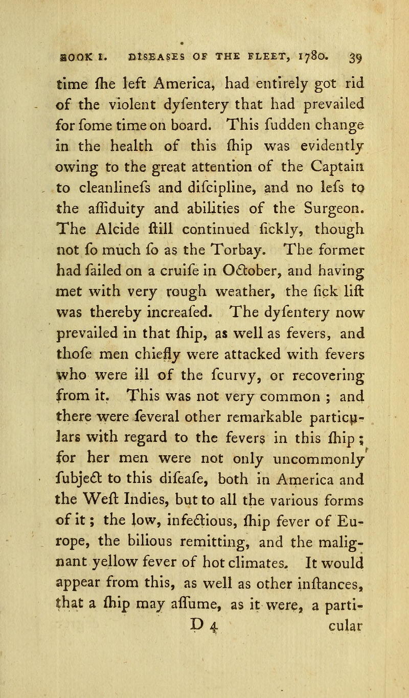 time fhe left America, had entirely got rid of the violent dyfentery that had prevailed forfome time on board. This fudden change in the health of this (hip was evidently owing to the great attention of the Captain to cleanlinefs and difcipline, and no lefs to. the affiduity and abilities of the Surgeon. The Alcide ftill continued fickly, though not fo much fo as the Torbay. The former had failed on a cruife in October, and having met with very rough weather, the fick lift was thereby increafed. The dyfentery now prevailed in that fhip, as well as fevers, and thofe men chiefly were attacked with fevers who were ill of the fcurvy, or recovering from it. This was not very common ; and there were feveral other remarkable particu- lars with regard to the fevers in this fhip; for her men were not only uncommonly fubje6b to this difeafe, both in America and the Weft Indies, but to all the various forms of it; the low, infectious, fhip fever of Eu- rope, the bilious remitting, and the malig- nant yellow fever of hot climates. It would appear from this, as well as other inftances, that a fhip may afliime, as it were, a parti- P 4 cular