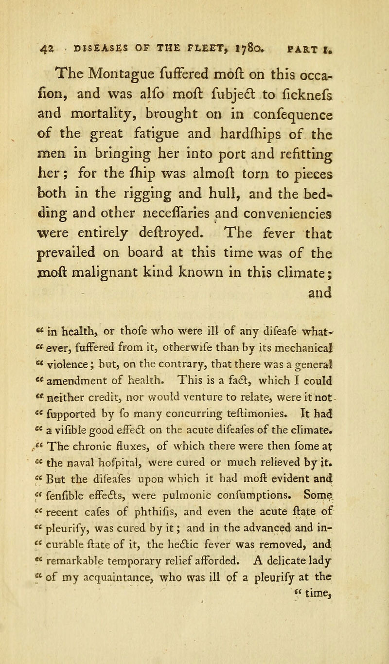 The Montague furFered moft on this occa- sion, and was alfo moft fubjedl to ficknefs and mortality, brought on in confequence of the great fatigue and hardships of the men in bringing her into port and refitting her; for the fhip was almoft torn to pieces both in the rigging and hull, and the bed- ding and other neceffaries and conveniences were entirely deftroyed. The fever that prevailed on board at this time was of the moft malignant kind known in this climate; and 6t in health, or thofe who were ill of any difeafe what- ^ever, fuffered from it, otherwise than by its mechanical c* violence; but, on the contrary, that there was a general  amendment of health. This is a fact, which I could 44 neither credit, nor would venture to relate, were it not-  fupported by fo many concurring teftimonies. It had *e a viftbie good effect: on the acute difeafes of the climate. .- The chronic fluxes, of which there were then fome at cc the naval hofpital, were cured or much relieved by it.  But the difeafes upon which it had moft evident and *' fenfible effects, were pulmonic confumptions. Some <e recent cafes of phthifis, and even the acute ftate of ** pleurify, was cured by it; and in the advanced and in- 11 curable ftate of it, the hectic fever was removed, and fi remarkable temporary relief afforded. A delicate lady st of my acquaintance, who was ill of a pleurify at the << time3