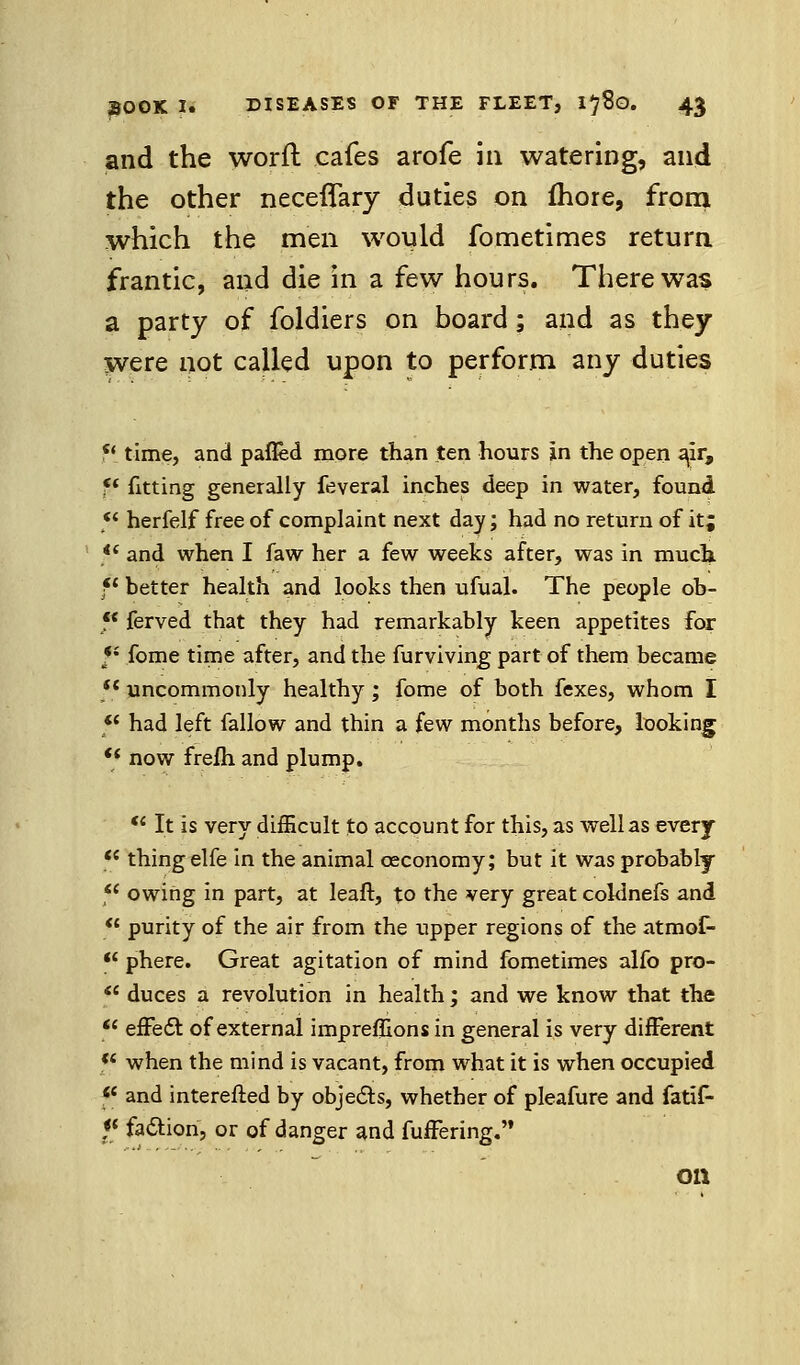 and the worft cafes arofe in watering, and the other neceflary duties on fhore, from which the men would fometimes return frantic, and die in a few hours. There was a party of foldiers on board; and as they were not called upon to perform any duties u time, and pafled more than ten hours in the open air, ff fitting generally feveral inches deep in water, found ** herfelf free of complaint next day; had no return of it; <£ and when I faw her a few weeks after, was in much fl hetter health and looks then ufual. The people oh- <{ ferved that they had remarkably keen appetites for *; fome time after, and the furviving part of them became  uncommonly healthy; fome of both fexes, whom I f had left fallow and thin a few months before, looking  now frefli and plump.  It is very difficult to account for this, as well as every c thing elfe in the animal ceconomy; but it was probably ( owing in part, at leaft, to the very great coldnefs and ' purity of the air from the upper regions of the atmof- 1 phere. Great agitation of mind fometimes alfo pro- ( duces a revolution in health; and we know that the ' efFe6l of external imprefEons in general is very different 1 when the mind is vacant, from what it is when occupied and interefted by objeds, whether of pleafure and fatif- * faction, or of danger and fufFering. on