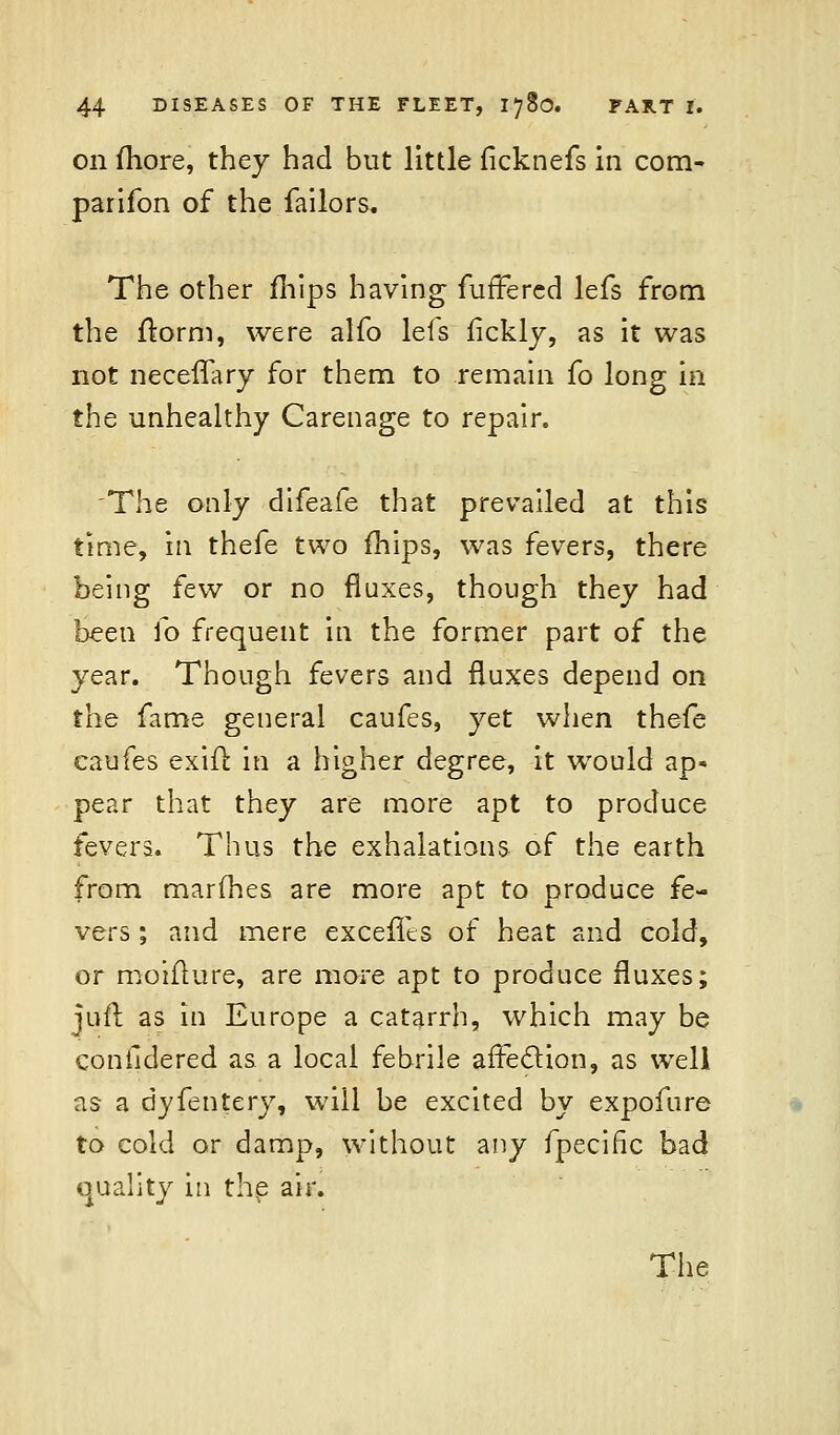 on more, they had but little fkknefs in com- panion of the failors. The other mips having furTered lefs from the ftorm, were alfo lefs fickly, as it was not neceffary for them to remain fo long in the unhealthy Carenage to repair. The only difeafe that prevailed at this time, in thefe two mips, was fevers, there being few or no fluxes, though they had been fo frequent in the former part of the year. Though fevers and fluxes depend on the fame general caufes, yet when thefe caufes exiil in a higher degree, it would ap- pear that they are more apt to produce fevers. Thus the exhalations of the earth from marines are more apt to produce fe- vers ; and mere excefits of heat and cold, or moifture, are more apt to produce fluxes; juft as in Europe a catarrh, which may be conildered as a local febrile affection, as well as a dyfentery, will be excited by expofure to cold or damp, without any fpecific bad quality in the air.