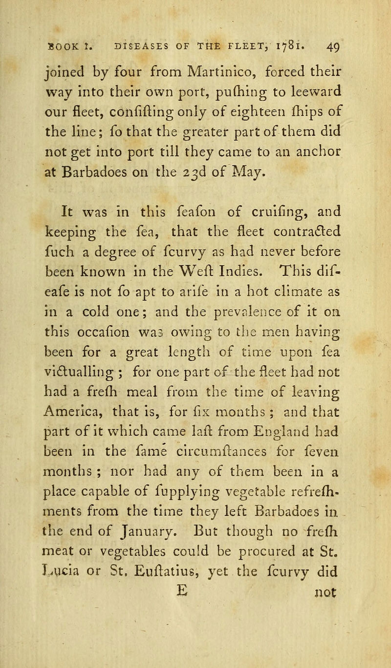 joined by four from Martinico, forced their way into their own port, pufhing to leeward our fleet, confiding only of eighteen mips of the line; fo that the greater part of them did not get into port till they came to an anchor at Barbadoes on the 23d of May. It was in this feafon of cruiiing, and keeping the fea, that the fleet contracted fuch a degree of fcurvy as had never before been known in the Weft Indies. This dif- eafe is not fo apt to arife in a hot climate as in a cold one; and the prevalence of it on this occafion was owing to the men having been for a great length of time upon fea victualling ; for one part of the fleet had not had a frefh meal from the time of leaving America, that is, for fix months ; and that part of it which came lafr. from England had been in the fame circumftances for {even months ; nor had. any of them been in a place capable of fupplying vegetable refresh- ments from the time they left Barbadoes in the end of January. But though no frefh meat or vegetables could be procured at St. Lucia or St. Euftatius, yet the fcurvy did E not