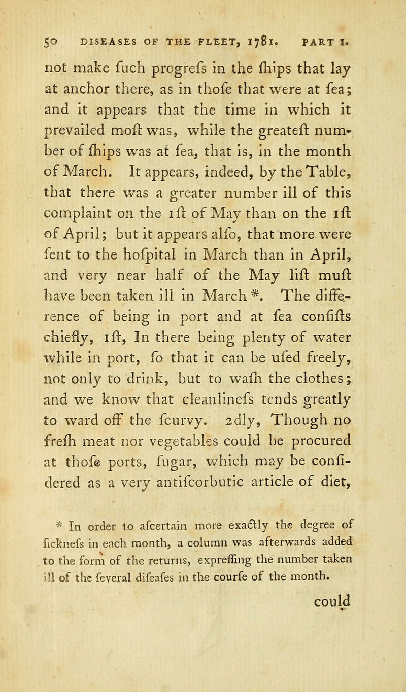 not make fuch progrefs in the fhips that lay at anchor there, as in thole that were at fea; and it appears that the time in which it prevailed moil: was, while the greateft num- ber of mips was at fea, that is, in the month of March. It appears, indeed, by the Table, that there was a greater number ill of this complaint on the ifr. of May than on the ifr. of April; but it appears alfo, that more were fent to the hofpital in March than in April, and very near half of the May lift muft have been taken ill in March*. The diffe- rence of being in port and at fea confifts chiefly, ift, In there being plenty of water while in port, fo that it can be ufed freely, not only to drink, but to wafh the clothes; and we know that cleanlinefs tends greatly to ward off the fcurvy. 2dly, Though no frefh meat nor vegetables could be procured at thof@ ports, fugar, which may be confi- dered as a very antifcorbutic article of diet, * In order to afcertain more exactly the degree of ficknefs in each month, a column was afterwards added to the form of the returns, expreffing the number taken ill of the feveral difeafes in the courfe of the month. could