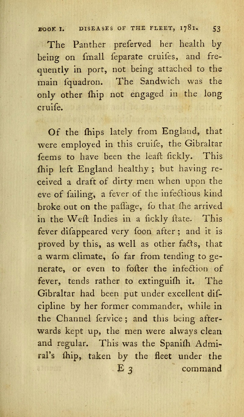 The Panther preferved her health by being on fmall feparate cruifes, and fre- quently in port, not being attached to the main fquadron. The Sandwich was the only other fhip not engaged in the long cruife. Of the (hips lately from England, that were employed in this cruife, the Gibraltar feems to have been the leafl fickly. This fhip left England healthy ; but having re- ceived a draft of dirty men when upon the eve of failing, a fever of the infectious kind broke out on the paflage, fo that (he arrived in the Weft Indies in a iickly ftate. This fever difappeared very foon after; and it is proved by this, as well as other fad^s, that a warm climate, fo far from tending to ge- nerate, or even to fofter the infection of fever, tends rather to extinguifh it. The Gibraltar had been put under excellent dis- cipline by her former commander, while in the Channel fervice ; and this being after- wards kept up, the men were always clean and regular. This was the Spanim Admi- ral's fhip, taken by the fleet under the E 3 command