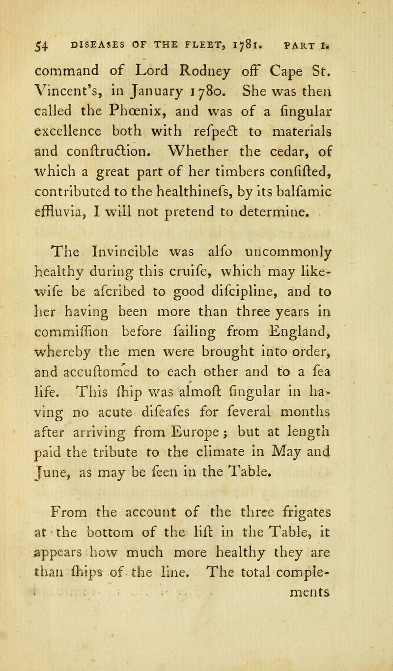 command of Lord Rodney off Cape St. Vincent's, in January 1780* She was then called the Phoenix, and was of a Angular excellence both with refpecl: to materials and conflruclion. Whether the cedar, of which a great part of her timbers confifted, contributed to the healthinefs, by its balfamic effluvia, I will not pretend to determine. The Invincible was alfo uncommonly healthy during this cruife, which may like- wife be afcribed to good difcipline, and to her having been more than three years in commiffion before failing from England, whereby the men were brought into order, and aceuilomed to each other and to a fea life. This friip was almoft fmgular in ha- ving no acute difeafes for feveral months after arriving from Europe; but at length paid the tribute to the climate in May and June, as may be feen in the Table. From the account of the three frigates at the bottom of the lift in the Table, it appears how much more healthy they are than mips of the line. The total comple- ments