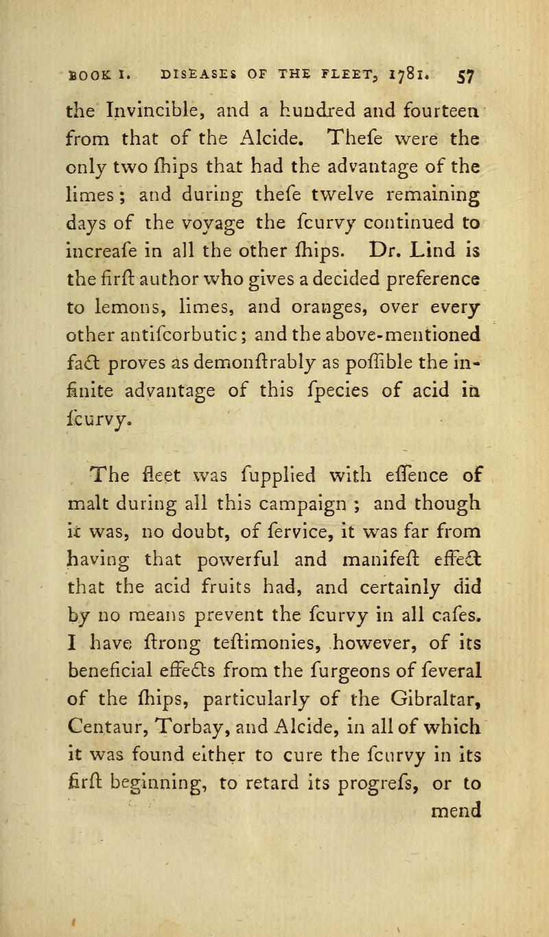 the Invincible, and a hundred and fourteen from that of the Alcide. Thefe were the only two fhips that had the advantage of the limes ; and during thefe twelve remaining days of the voyage the fcurvy continued to increafe in all the other mips. Dr. Lind is the firft author who gives a decided preference to lemons, limes, and oranges, over every other antifcorbutic; and the above-mentioned fact proves as dernonftrably as pofiible the in- finite advantage of this fpecies of acid iri fcurvy. The fleet was fupplied with efTence of malt during all this campaign ; and though it was, no doubt, of fervice, it was far from having that powerful and manifeft. effect that the acid fruits had, and certainly did by no means prevent the fcurvy in all cafes. I have flrong teftimonies, however, of its beneficial effects from the furgeons of feveral of the fhips, particularly of the Gibraltar, Centaur, Torbay, and Alcide, in all of which it was found either to cure the fcurvy in its firft beginning, to retard its progrefs, or to mend