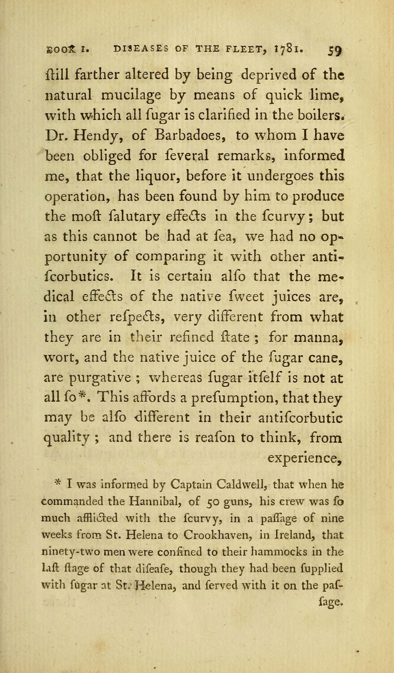 frill farther altered by being deprived of the natural mucilage by means of quick lime, with which all fugar is clarified in the boilers. Dr. Hendy, of Barbadoes, to whom I have been obliged for feveral remarks, informed me, that the liquor, before it undergoes this operation, has been found by him to produce the moft falutary effects in the fcurvy; but as this cannot be had at fea, we had no op» portunity of comparing it with other anti- fcorbutics. It is certain alfo that the me- dical effects of the native fweet juices are, in other refpedts, very different from what they are in their refined Hate ; for manna, wort, and the native juice of the fugar cane, are purgative ; whereas fugar itfelf is not at all fo*. This affords a prefumption, that they may be alfo -different in their antifcorbutic quality ; and there is reafon to think, from experience, * I was informed by Captain Caldwell, that when he commanded the Hannibal, of 50 guns, his erew was fo much affli6ted with the fcurvy, in a paflage of nine weeks from St. Helena to Crookhaven, in Ireland, that ninety-two men were confined to their hammocks in the laft ftage of that difeafe, though they had been fupplied with fugar at St: Helena, and ferved with it on the paf- fage.