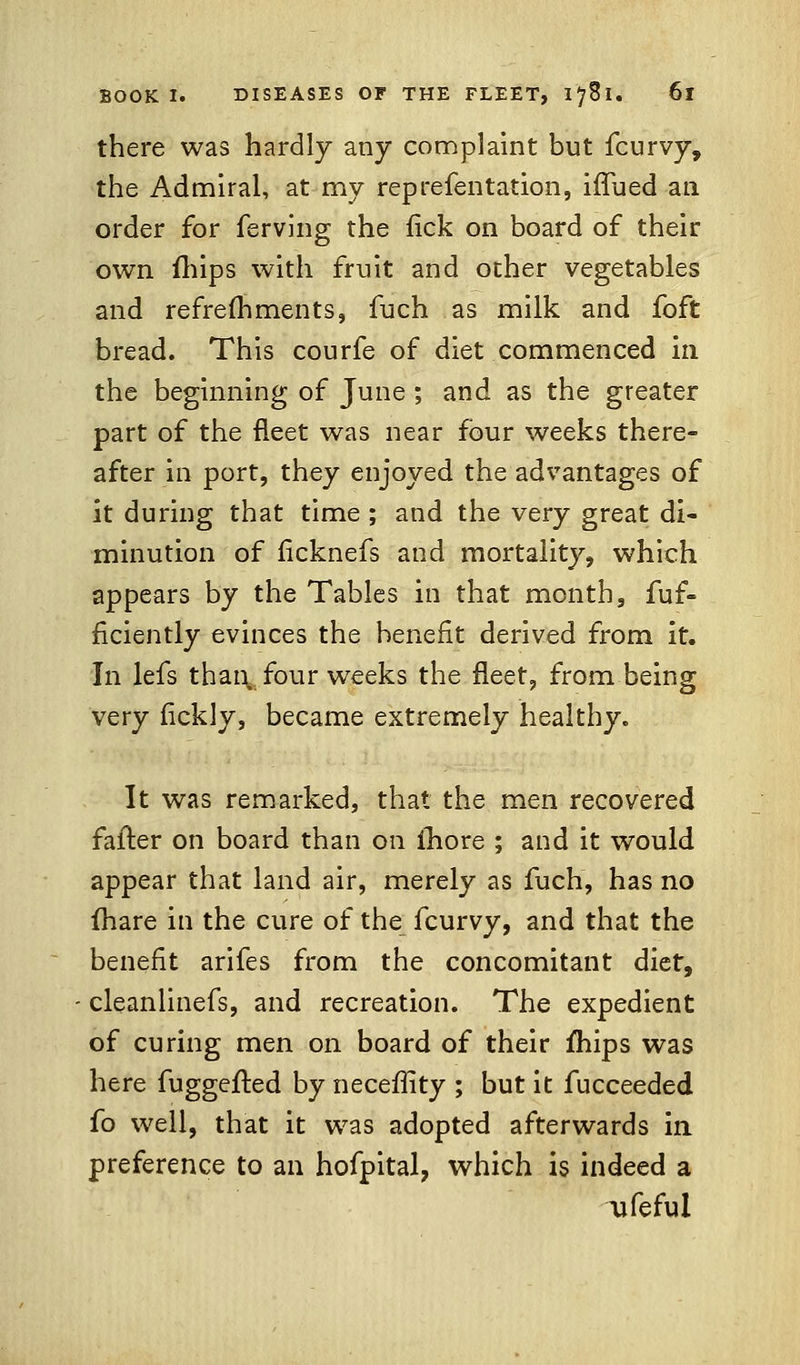 there was hardly any complaint but fcurvy, the Admiral, at my reprefentation, iffued an order for ferving the fick on board of their own {hips with fruit and other vegetables and refreshments, fuch as milk and foft bread. This courfe of diet commenced in the beginning of June ; and as the greater part of the fleet was near four weeks there- after in port, they enjoyed the advantages of it during that time ; and the very great di- minution of ficknefs and mortality, which appears by the Tables in that month, fuf- flciently evinces the benefit derived from it. In lefs than four weeks the fleet, from being very fickly, became extremely healthy. It was remarked, that the men recovered fatter on board than on more ; and it would appear that land air, merely as fuch, has no fhare in the cure of the fcurvy, and that the benefit arifes from the concomitant diet, cleanlinefs, and recreation. The expedient of curing men on board of their mips was here fuggefted by necefiity ; but it fucceeded fo well, that it was adopted afterwards in preference to an hofpital, which is indeed a ufeful