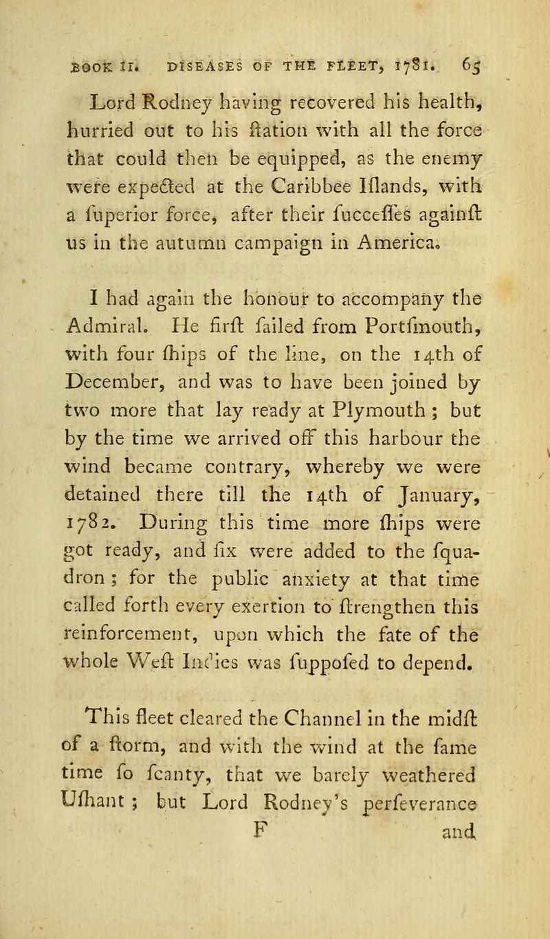 Lord Rodney having recovered his health, hurried out to his ftation with all the force that could then be equipped, as the enemy were expected at the Caribbee Iilands, with a fuperior force, after their fucceffes againft us in the autumn campaign in America, I had again the honour to accompany the Admiral. He firft failed from Portfmouth, with four (hips of the line, on the 14th of December, and was to have been joined by two more that lay ready at Plymouth ; but by the time we arrived off this harbour the wind became contrary, whereby we were detained there till the 14th of January, 1782. During this time more mips were got ready, and fix were added to the fqua- dron ; for the public anxiety at that time called forth every exertion to ftrengthen this reinforcement, upon which the fate of the whole Weft Indies was fuppofed to depend. This fleet cleared the Channel in the midfr. of a ftor'm, and with the wind at the fame time fo fcanty, that we barely weathered Ufhant ; but Lord Rodney's perfeverance F and