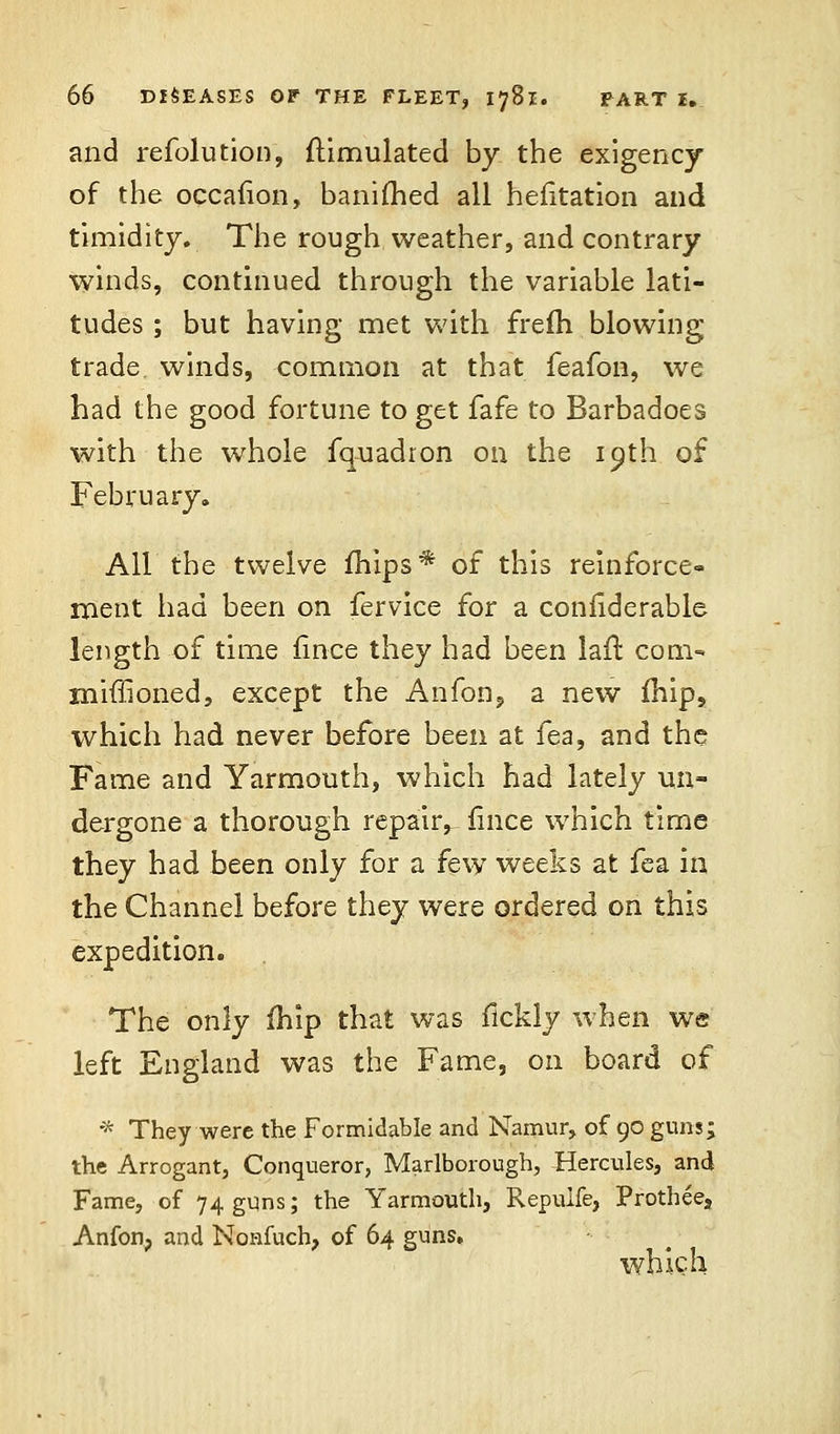 and refolution, Simulated by the exigency of the occafion, banifhed all hefitation and timidity. The rough weather, and contrary winds, continued through the variable lati- tudes ; but having met with frefh blowing trade winds, common at that feafon, we had the good fortune to get fafe to Barbadoes with the whole fquadron on the ioth of February. All the twelve mips* of this reinforce- ment had been on fervice for a confiderable length of time fince they had been laffc com- miffioned, except the Anfon? a new fhip,, which had never before been at fea, and the Fame and Yarmouth, which had lately un- dergone a thorough repair, fince which time they had been only for a few weeks at fea in the Channel before they were ordered on this expedition. The only fhip that was fickly when we left England was the Fame, on board of * They were the Formidable and Namur, of 90 guns; the Arrogant, Conqueror, Marlborough, Hercules, and Fame, of 74 guns; the Yarmouth, Repuife, Prothee, Anfon, and Nonfuch, of 64 guns. which