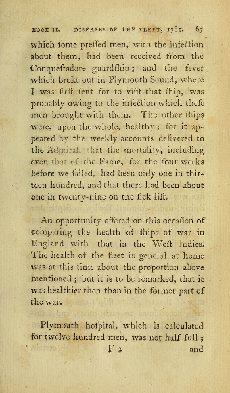 which fome prefled men, with the infection about them, had been received from the Conqueftadore guardfhip; and the fever which broke out in Plymouth Sound, where I was firft fent for to vifit that fhip, was probably owing to the infection which thefe men brought with them. The other fhips wTere, upon the whole, healthy ; for it ap- peared by the weekly accounts delivered to the Aikmral, that the mortality, including even that of the Fame, for the four weeks before we failed, had been only one in thir- teen hundred, and that there had been about one in twenty-nine on the fick lift* An opportunity offered on this occafion of comparing the health of fhips of War in England with that in the Weft Indies. The health of the fleet in general at home was at this time about the proportion above mentioned ; but it is to be remarked, that it was healthier then than in the former part of the war* Plymouth hofpital, which is calculated for twelve hundred men, was not half full ; F 2 and