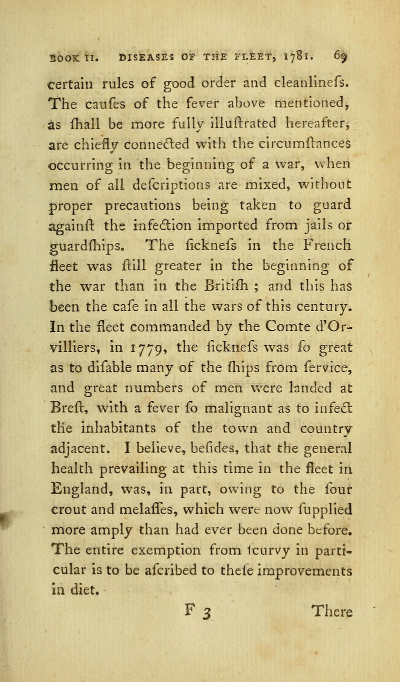 certain rules of good order and cleanlinefs. The caufes of the fever above mentioned, as (hall be more fully iliuftrated hereafter, are chiefly connected with the circumftances occurring in the beginning of a war, when, men of all defcriptions are mixed, without proper precautions being taken to guard againfr. the infection imported from jails or guardfliips. The ficknefs in the French fleet was ftill greater in the beginning of the war than in the Britim ; and this has been the cafe in all the wars of this century. In the fleet commanded by the Comte d'Or- villiers, in 1779, the licknefs was fo great as to difable many of the mips from fervice, and great numbers of men were landed at Brefr, with a fever fo malignant as to in feci: the inhabitants of the town and country adjacent. I believe, befides, that the general health prevailing at this time in the fleet in England, was, in part, owing to the four crout and melaffes, which were now fupplied more amply than had ever been done before. The entire exemption from ieurvy in parti- cular is to be afcribed to thele improvements in diet. F 3 There