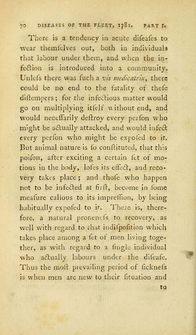 There is a tendency in acute difeafes to wear themielves out, both in individuals that labour under them, and when the in- fection is introduced into a community. Unlefs there was fuch a vis medicatrix, there eould be no end to the fatality of thefe diflempers; for the infectious matter would go on multiplying itfelf without end, and would necefTarily deitroy every perfon who might be actually attacked, and would infect every perfon who might be expo fed to it. But animal nature is fo constituted, that this poifon, after exciting a certain fet of mo- tions in the body, loles its efFedr,, and reco- very takes place; and thofe who happen not to be infected at firit, become in iome meafure calious to its impreffion, by being habitually expofed to it. There is, there- fore, a natural pronenefs to recovery, as well with regard to that indifpofition which takes place among a fet of men living toge- ther, as with regard to a tingle individual who actually labours under the difeafe. Thus the molt prevailing period of ficknefs is when men are new to their fituation and