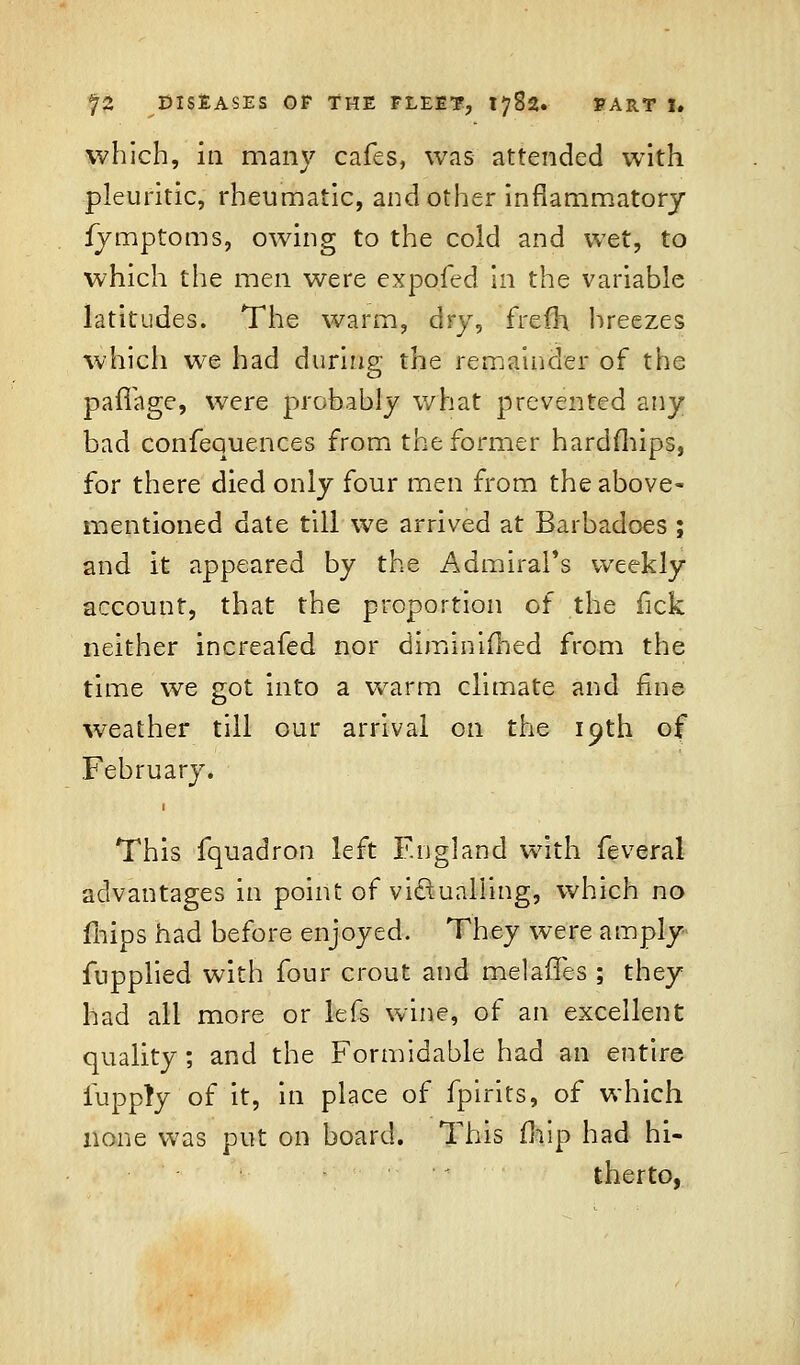 which, in many cafes, was attended with pleuritic, rheumatic, and other inflammatory fymptoms, owing to the cold and wet, to which the men were expofed in the variable latitudes. The warm, dry, frefh hreezes which we had during the remainder of the pafiage, were probably what prevented any bad confequences from the former hardships, for there died only four men from the above- mentioned date till we arrived at Barbadoes ; and it appeared by the Admiral's weekly account, that the proportion of the fick neither increafed nor diminished from the time we got into a warm climate and fine weather till our arrival on the 19th of February. This fquadron left England with feveral advantages in point of victualling, which no fhips had before enjoyed. They were amply fnpplied with four crout and melafTes ; they had all more or lefs wine, of an excellent quality; and the Formidable had an entire fupply of it, in place of fpirits, of which none was put on board. This mip had hi- therto,