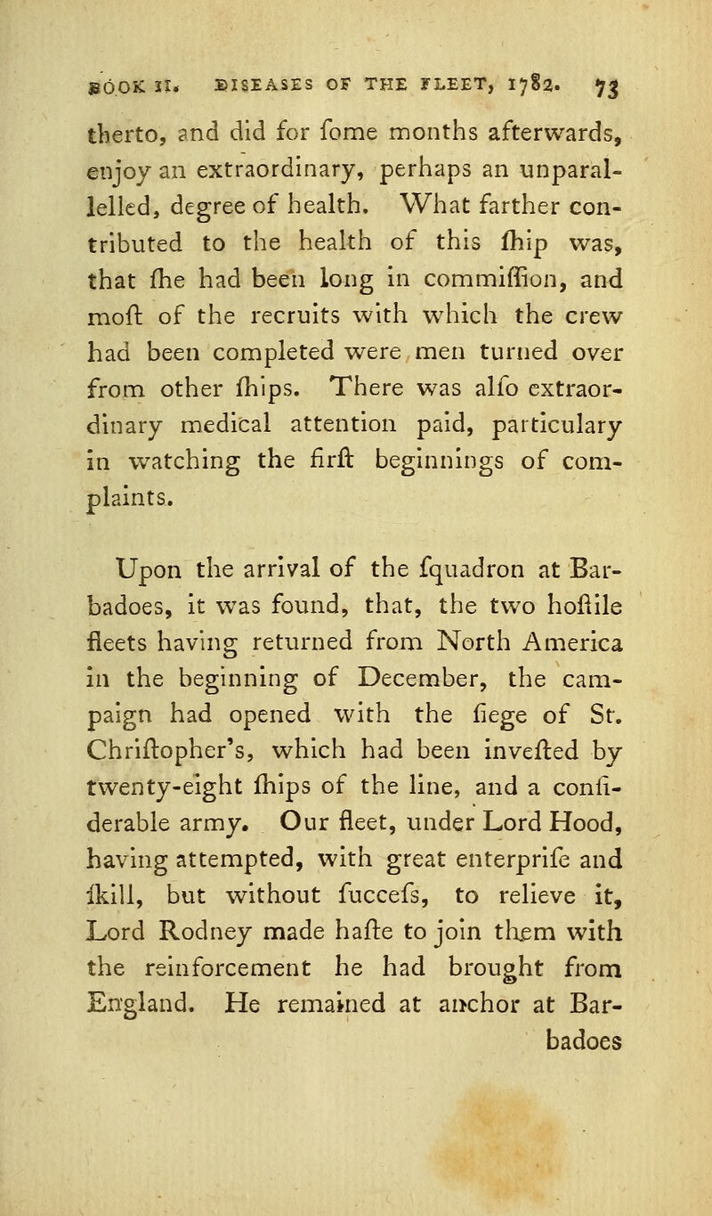 therto, and did for fome months afterwards, enjoy an extraordinary, perhaps an unparal- lelled, degree of health. What farther con- tributed to the health of this lhip was, that fhe had been long in commiffion, and molt of the recruits with which the crew had been completed were men turned over from other mips. There was alfo extraor- dinary medical attention paid, particulary in watching the firft beginnings of com- plaints. Upon the arrival of the fquadron at Bar- badoes, it was found, that, the two hoftile fleets having returned from North America in the beginning of December, the cam- paign had opened with the liege of St. Chriftopher's, which had been invented by twenty-eight mips of the line, and a consi- derable army. Our fleet, under Lord Hood, having attempted, with great enterprife and ikill, but without fuccefs, to relieve it, Lord Rodney made hafte to join them with the reinforcement he had brought from England. He remained at anchor at Bar- badoes