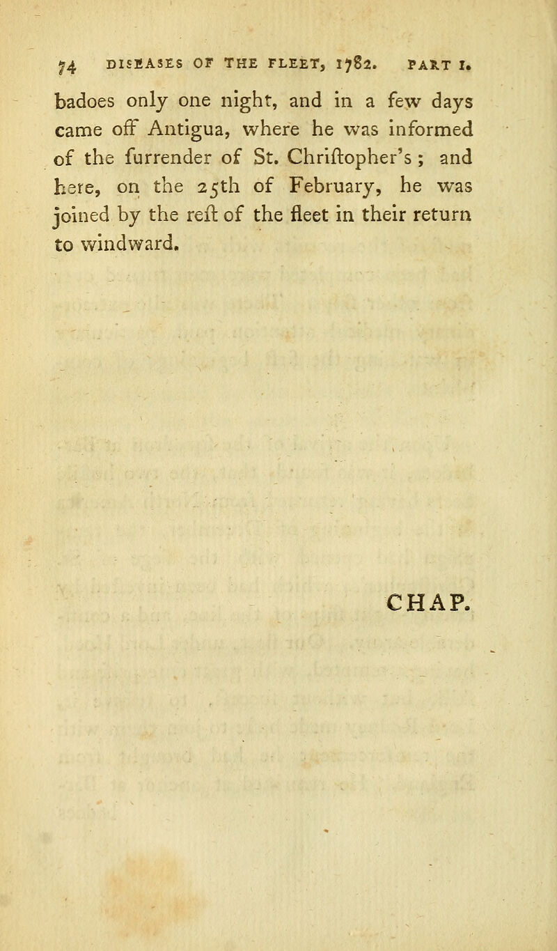 badoes only one night, and in a few days came off Antigua, where he was informed of the furrender of St. Chriftopher's ; and hare, on the 25th of February, he was joined by the reft of the fleet in their return to windward. CHAP.