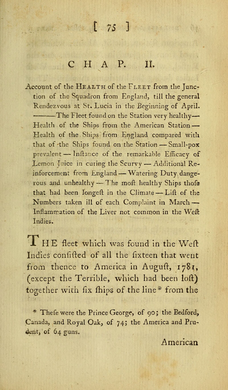 CHAP. II. Account of the Health of the Fleet from the Junc- tion of the Squadron from England, till the general Rendezvous at St. Lucia in the Beginning of April. ■ The Fleet found on the Station very healthy— Health of the Ships from the American Station— Health of the. Ships from England compared with that of'the Ships found, on the Station — Small-pox prevalent — Inftance of the remarkable Efficacy of Lemon Juice in curing the Scurvy — Additional Re- inforcement from England — Watering Duty, dange- rous and unhealthy—-The moll healthy Ships thofs that had been longer!, in the Climate — Lift of the Numbers taken ill of each Complaint in March — Inflammation of the Liver not common in the Weft Indies. 1 HE fleet which was found in the Weft Indies confifted of all the fixteen that went from thence to America in Auguft, 1781, (except the Terrible, which had been loft) together with fix fhips of the line* from the * Thefe were the Prince George, of 90; the Bedford, Canada, and Royal Oak, of 74; the America and Pru- dent, of 64 guns. American