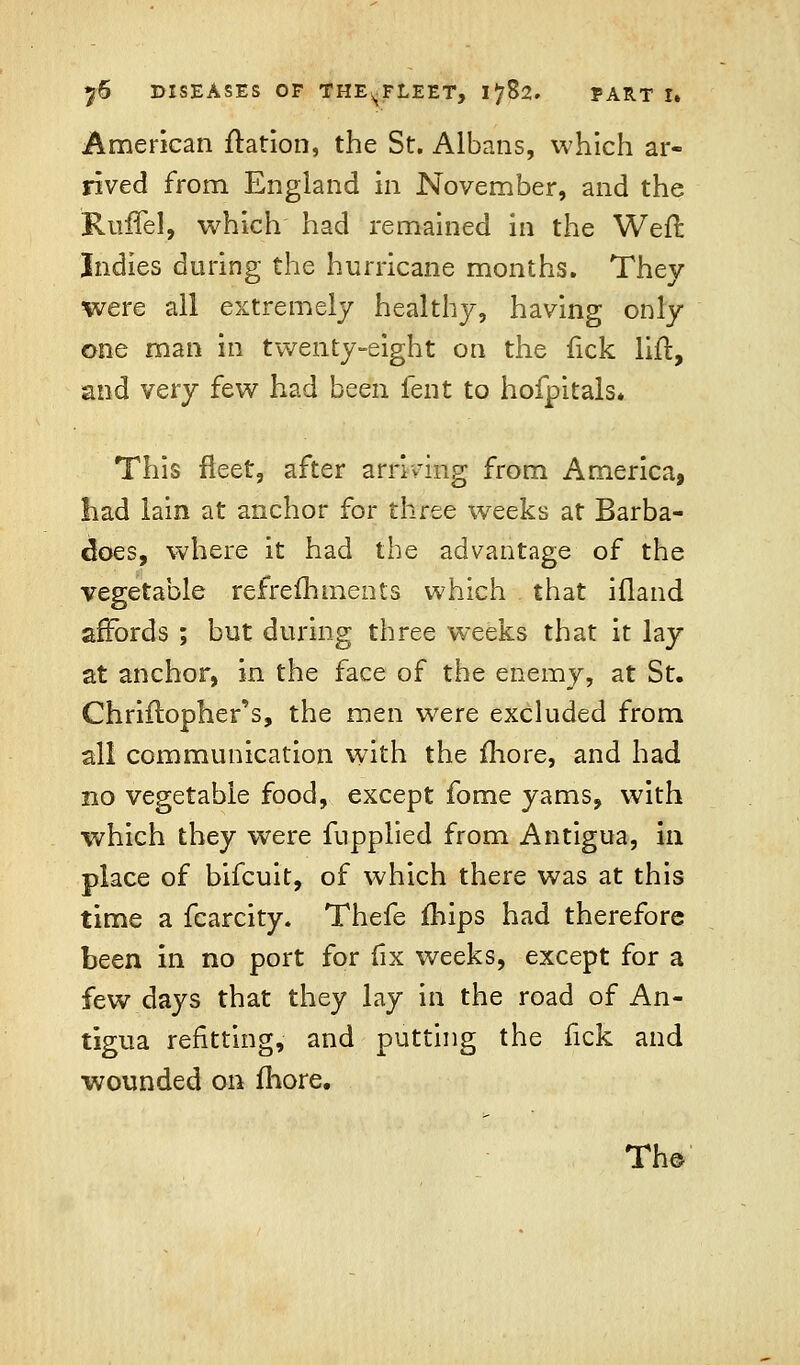 American ftation, the St. Albans, which ar- rived from England in November, and the Ruffel, which had remained in the Weil: Indies during the hurricane months. They were all extremely healthy, having only one man in twenty-eight on the fick lift, and very few had been fent to hofpitals* This fleet, after arriving from America, had lain at anchor for three weeks at Barba- cloes, where it had the advantage of the vegetable refreftimeets which that ifland affords ; but during three weeks that it lay at anchor, in the face of the enemy, at St. Chriflopher's, the men were excluded from all communication with the more, and had no vegetable food, except fome yams, with which they were fupplied from Antigua, in place of bifcuit, of which there was at this time a fcarcity. Thefe fhips had therefore been in no port for fix weeks, except for a few days that they lay in the road of An- tigua refitting, and putting the fick and wounded on fhore. The