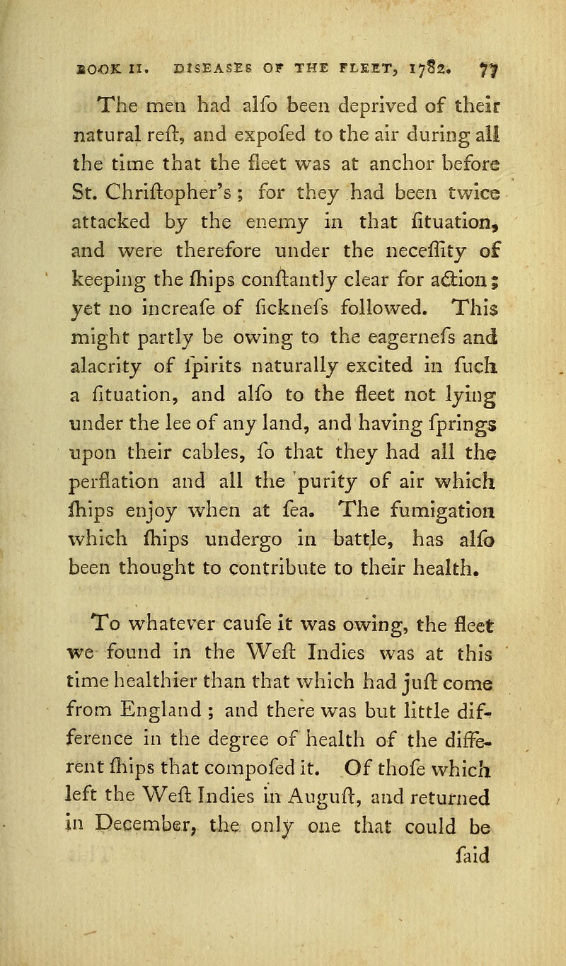 The men had alfo been deprived of their natural reft, and expofed to the air during all the time that the fleet was at anchor before St. Chriftopher's ; for they had been twice attacked by the enemy in that fituation, and were therefore under the neceftity of keeping the mips constantly clear for action; yet no increafe of ficknefs followed. This might partly be owing to the eagernefs and alacrity of fpirits naturally excited in fuch a fituation, and alfo to the fleet not lying under the lee of any land, and having fprings upon their cables, fo that they had all the perflation and all the purity of air which mips enjoy when at fea. The fumigation which mips undergo in battle, has alio been thought to contribute to their health. To whatever caufe it was owing, the fleet we found in the Weft Indies was at this time healthier than that which had juft come from England ; and there was but little dif* ference in the degree of health of the diffe- rent fhips that compofed it. Of thofe which left the Weft Indies in Auguft, and returned in December, the. only one that could be faid