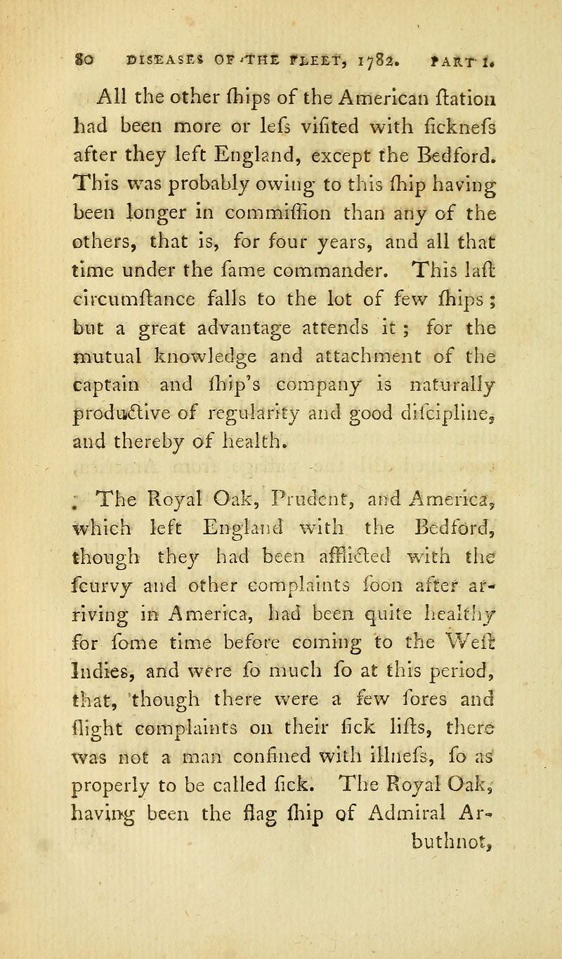 All the other fhips of the American ftation had been more or lefs vifited with ficknefs after thej left England, except the Bedford. This was probably owing to this (hip having been longer in commiffion than any of the others, that is, for four years, and all that time under the fame commander. This laffc circumftance falls to the lot of few fhips ; but a great advantage attends it ; for the mutual knowledge and attachment of the captain and (hip's company is naturally productive of regularity and good dilcipline, and thereby of health. . The Royal Oak, Prudent, and America, which left England with the Bedford, though they had been afflicted with the fcurvy and other complaints foon after ar- riving in America, had been quite healthy for fome time before coming to the Weft Indies, and were fo much fo at this period, that, though there were a few fores and flight complaints on their lick lifts, there was not a man confined with illuefs, fo as properly to be called fick. The Royal Oak, having been the flag fhip of Admiral Ar- buthnot,