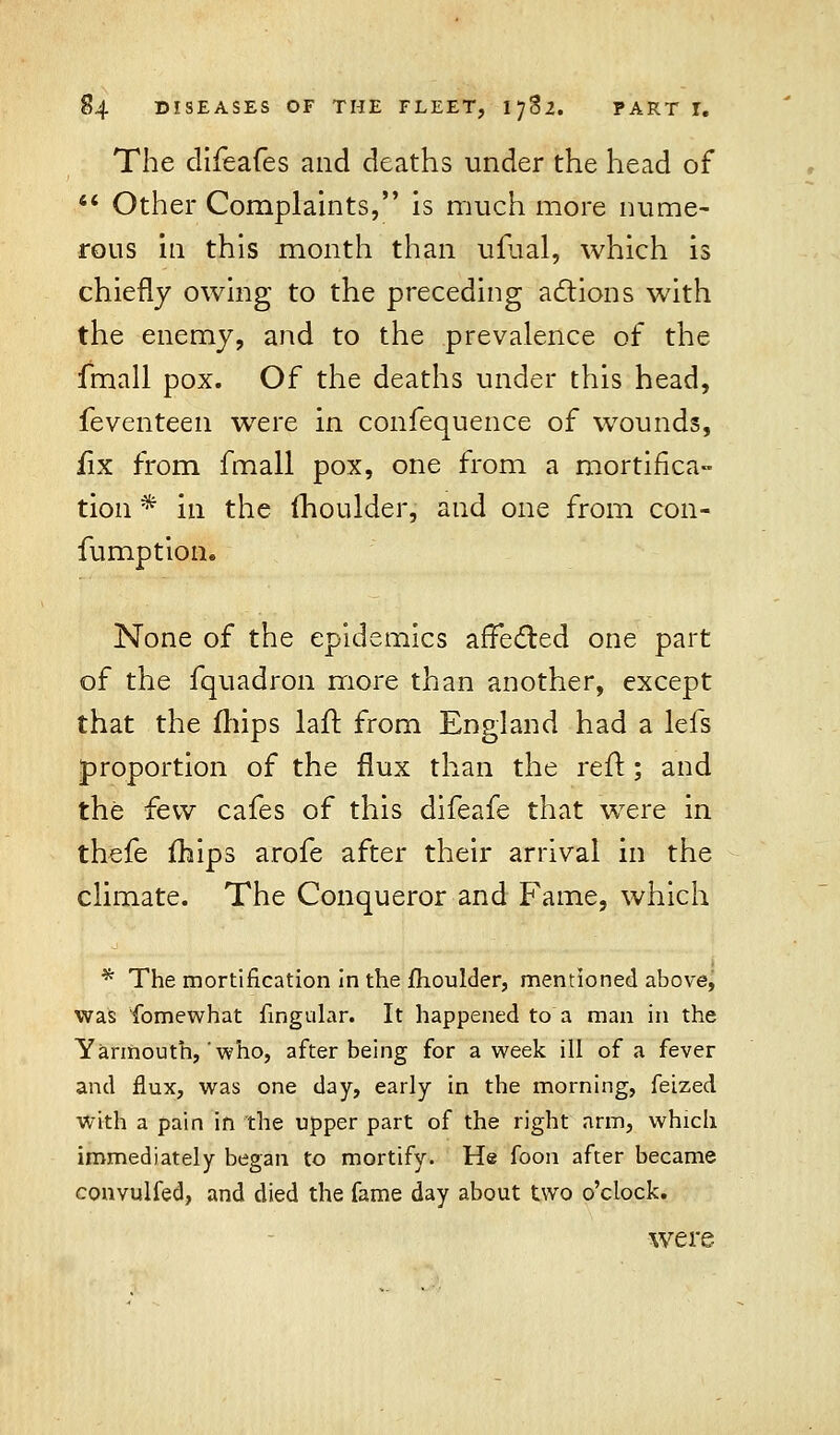 The diieafes and deaths under the head of  Other Complaints, is much more nume- rous in this month than ufual, which is chiefly owing to the preceding actions with the enemy, and to the prevalence of the fmall pox. Of the deaths under this head, feventeen were in confequence of wounds, fix from fmall pox, one from a mortifica- tion * in the moulder, and one from con- fumption. None of the epidemics affected one part of the fquadron more than another, except that the mips laft from England had a lefs proportion of the flux than the reft; and the few cafes of this difeafe that were in thefe mips arofe after their arrival in the climate. The Conqueror and Fame, which * The mortification in the fhoulder, mentioned above, was fomewhat fingular. It happened to a man in the Yarmouth, who, after being for a week ill of a fever and flux, was one day, early in the morning, feized with a pain in the upper part of the right arm, which immediately began to mortify. He foon after became convulfed, and died the fame day about two o'clock. were