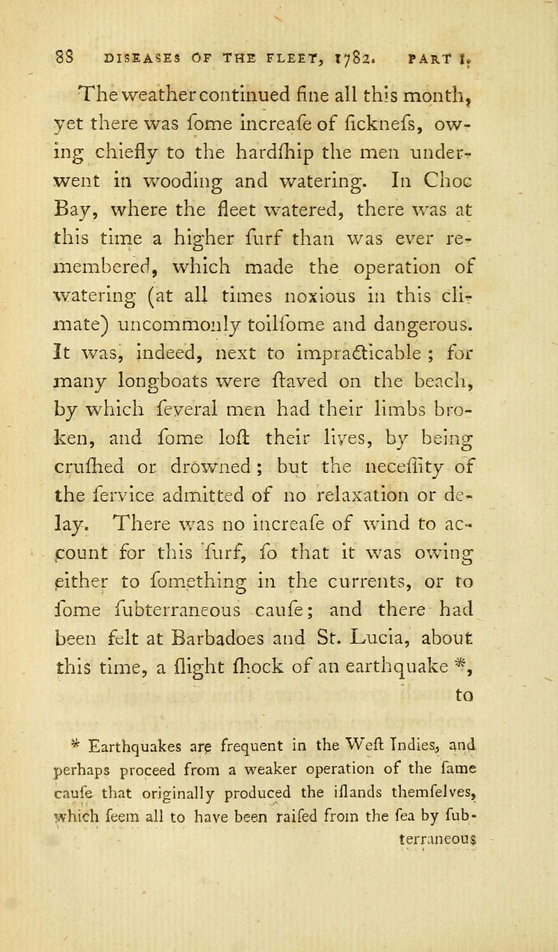 The weather continued fine all this month, yet there was fome increafe of ficknefs, ow- ing chiefly to the hardfhip the men under- went in wooding and watering. In Choc Bay, where the fleet watered, there was at this time a higher furf than was ever re- membered, which made the operation of watering: (at all times noxious in this cli^ mate) uncommonly toilfome and dangerous. It was, indeed, next to impracticable ; for many longboats were Itaved on the beach, by which feyeral men had their limbs bro- ken, and fome loft their lives, by being crufhed or drowned; but the neceffity of the fervice admitted of no relaxation or de- lay. There was no increafe of wind to ac- count for this Turf, fo that it was owing either to fomething in the currents, or to fome fubterraneous caufe; and there had been felt at Barbadoes and St. Lucia, about this time, a flight mock of an earthquake ^, to * Earthquakes are frequent in the Wefl Indies;, and perhaps proceed from a weaker operation of the fame caufe that originally produced the iflands themfelves, which feem all to have been raifed from the fea by fub- terraneous