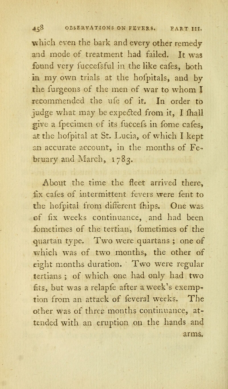 which even the hark and every other remedy m& mode of treatment had failed. It was found very fuccefsful in the like cafes, both in my own trials at the hofpitals, and by the furgeons of the men of war to whom I recommended the ufe of it. In order to judge what may be expected from it, J ihall give a fpecimen of its fuccefs in fome cafes, at the hofpital at St. Lucia, of which I kept an accurate account, in the months of Fe- bruary and March, 1783. About the time the fleet arrived there, fix cafes of intermittent fevers were fent to the hofpital from different (hips. One was ©f fix weeks continuance, and had been lometimes of the tertian, fometimes of the quartan type. Two were quartans ; one of which was of two months, the other of pight months duration. ' Two were regular tertians ; of which one had only had two fits, but was a relapfe after a week's exemp- tion from an attack of feveral weeks. The other was of three months continuance, at- tended with an eruption on the hands and arms.