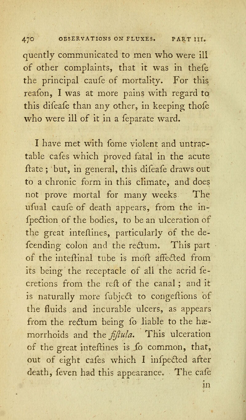 quently communicated to men who were ill of other complaints, that it was in thefe the principal caufe of mortality. For this reafon, I was at more pains with regard to this difeafe than any other, in keeping thofe who were ill of it in a feparate ward. I have met with fome violent and untrac- table cafes which proved fatal in the acute ftate ; but, in general, this difeafe draws out to a chronic form in this climate, and does not prove mortal for many weeks The ufual caufe of death appears, from the in- flection of the bodies, to be an ulceration of the great inteftines, particularly of the de- fending colon and the rectum. This part of the inteftinal tube is mofr affected from its being the receptacle of all the acrid fe- cretions from the reft of the canal ; and it is naturally more fubject to congeftions of the fluids and incurable ulcers, as appears from the rectum being fo liable to the he- morrhoids and the Jijlula. This ulceration of the great inteftines is .fo common, that, out of eight cafes which I infpected after death, feven had this appearance. The cafe in