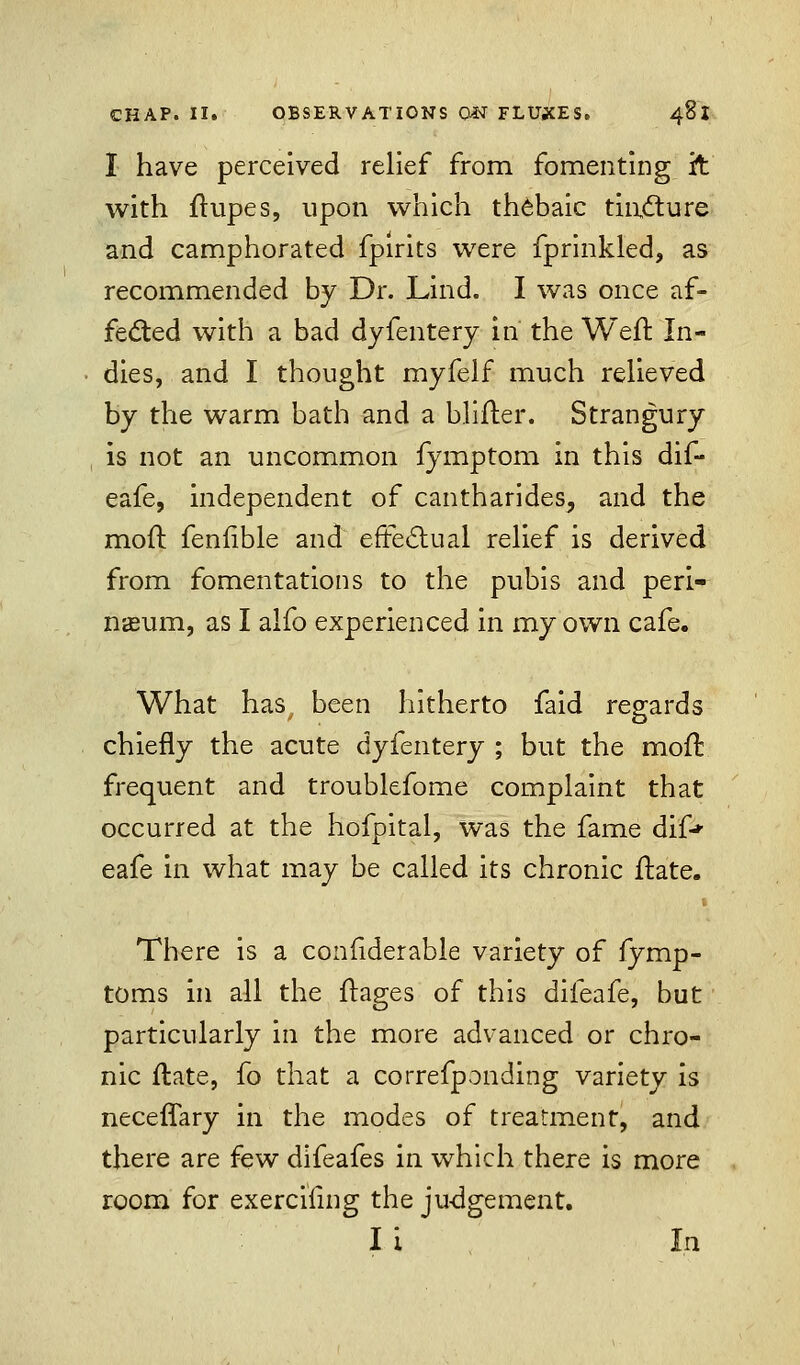 I have perceived relief from fomenting it with ftupes, upon which thebaic tincture and camphorated fpirits were fprinkled, as recommended by Dr. Lind. I was once af- fected with a bad dyfentery in the Weft In- dies, and I thought myfelf much relieved by the warm bath and a blifter. Strangury is not an uncommon iymptom in this dif- eafe, independent of cantharides,, and the mod fenfible and effectual relief is derived from fomentations to the pubis and peri- neum, as I alfo experienced in my own cafe. What has, been hitherto faid regards chiefly the acute dyfentery ; but the moft frequent and troublefome complaint that occurred at the hofpital, was the fame dif* eafe in what may be called its chronic ftate. There is a confiderable variety of fymp- toms in all the ftages of this difeafe, but particularly in the more advanced or chro- nic ftate, fo that a correfponding variety is neceflary in the modes of treatment, and there are few difeafes in which there is more room for exerciling the judgement. I i  In