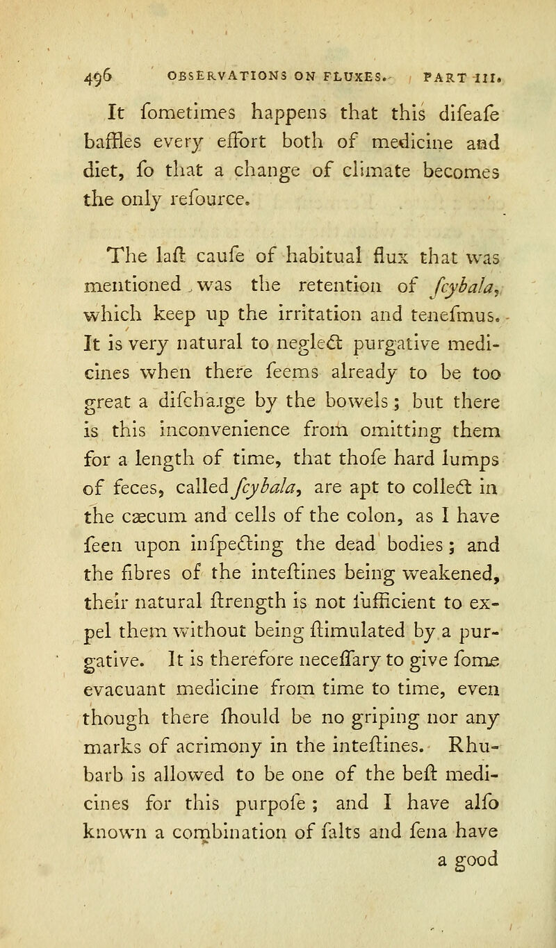 It fometimes happens that this difeafe baffles every effort both of medicine aad diet, fo that a change of climate becomes the only refource. The laft caufe of habitual flux that was mentioned, was the retention of fcybala, which keep up the irritation and tenefmus. It is very natural to neglect purgative medi- cines when there feems already to be too great a difch'aige by the bowels; but there is this inconvenience from omitting them for a length of time, that thofe hard lumps of feces, called fcybala, are apt to collect, in the caecum and cells of the colon, as I have feen upon infpecling the dead bodies; and the fibres of the inteilines being weakened, their natural ftrength is not lufficient to ex- pel them without being flimulated by a pur- gative. It is therefore necelTary to give forms evacuant medicine from time to time, even though there mould be no griping nor any marks of acrimony in the inteftines. Rhu- barb is allowed to be one of the beir medi- cines for this purpofe ; and I have alfo known a combination of falts and fena have a good