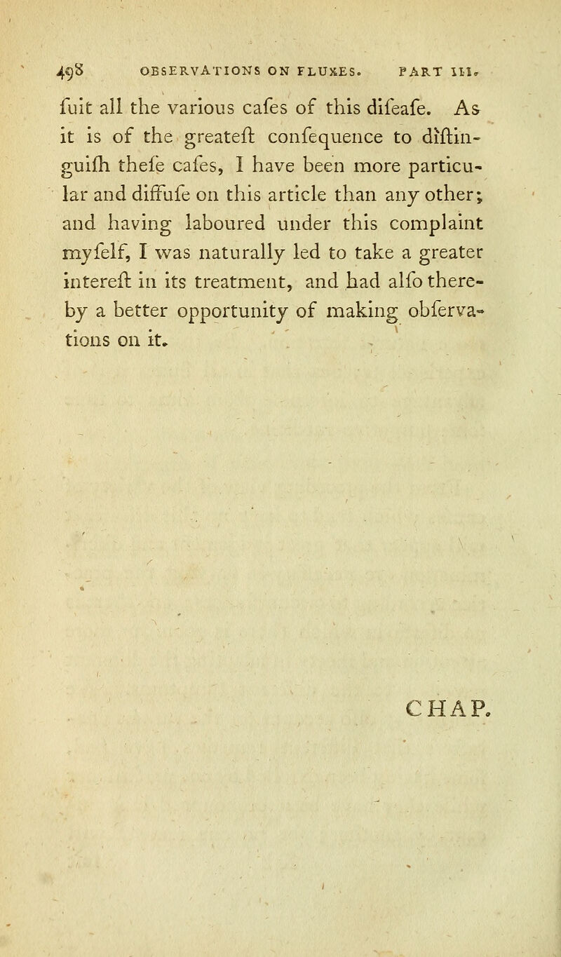 fuit all the various cafes of this difeafe. As it is of the greateft. confequence to diftin- guilTi thefe cafes, I have been more particu- lar and difFufe on this article than any other; and having laboured under this complaint rnyfelf, I was naturally led to take a greater intereft in its treatment, and had alfo there- by a better opportunity of making obferva- tions on it. CHAP.