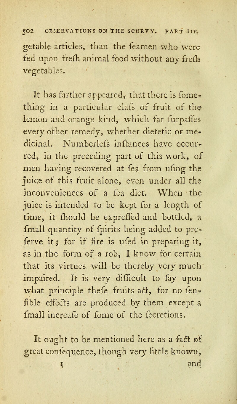 getable articles, than the feamen who were fed upon frefh animal food without any frefh vegetables. It has farther appeared, that there is fome- thing in a particular clafs of fruit of the lemon and orange kind, which far furpaffes every other remedy, whether dietetic or me- dicinal. Numberlefs inftances have occur- red, in the preceding part of this work, of men having recovered at fea from ufing the juice of this fruit alone, even under all the inconveniences of a fea diet. When the juice is intended to be kept for a length of time, it mould he expreffed and bottled, a fmall quantity of fpirits being added to pre- ferve it • for if fire is ufed in preparing it, as in the form of a rob, I know for certain that its virtues will be thereby very much impaired. It is very difficult to fay upon what principle thefe fruits a£r, for no fen-^ fible effects are produced by them except a fmall increafe of fome of the fecretions. It ought to be mentioned here as a fact of great confequence, though very little known, J and