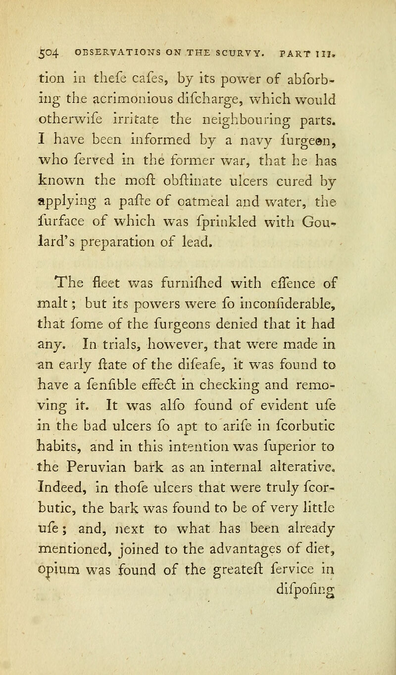 tion in thefe cafes, by its power of abforb- ing the acrimonious difcharge, which would otherwife irritate the neighbouring parts. I have been informed by a navy furgeen, who ferved in the former war, that he has known the mofl obftinate ulcers cured by applying a pafre of oatmeal and water, the furface of which was fprinkled with Gou^ lard's preparation of lead. The fleet was furnimed with eiTence of malt; but its powers were fo inconiiderable, that fome of the furgeons denied that it had any. In trials, however, that were made in an early Hate of the difeafe, it was found to have a fenfible effect in checking and remo- ving it. It was alfo found of evident ufe in the bad ulcers fo apt to arife in fcorbutic habits, and in this intention was fuperior to the Peruvian bark as an internal alterative. Indeed, in thofe ulcers that were truly fcor- butic, the bark was found to be of very little ufe; and, next to what has been already mentioned, joined to the advantages of diet, opium was found of the greateil: fervice in difpoling