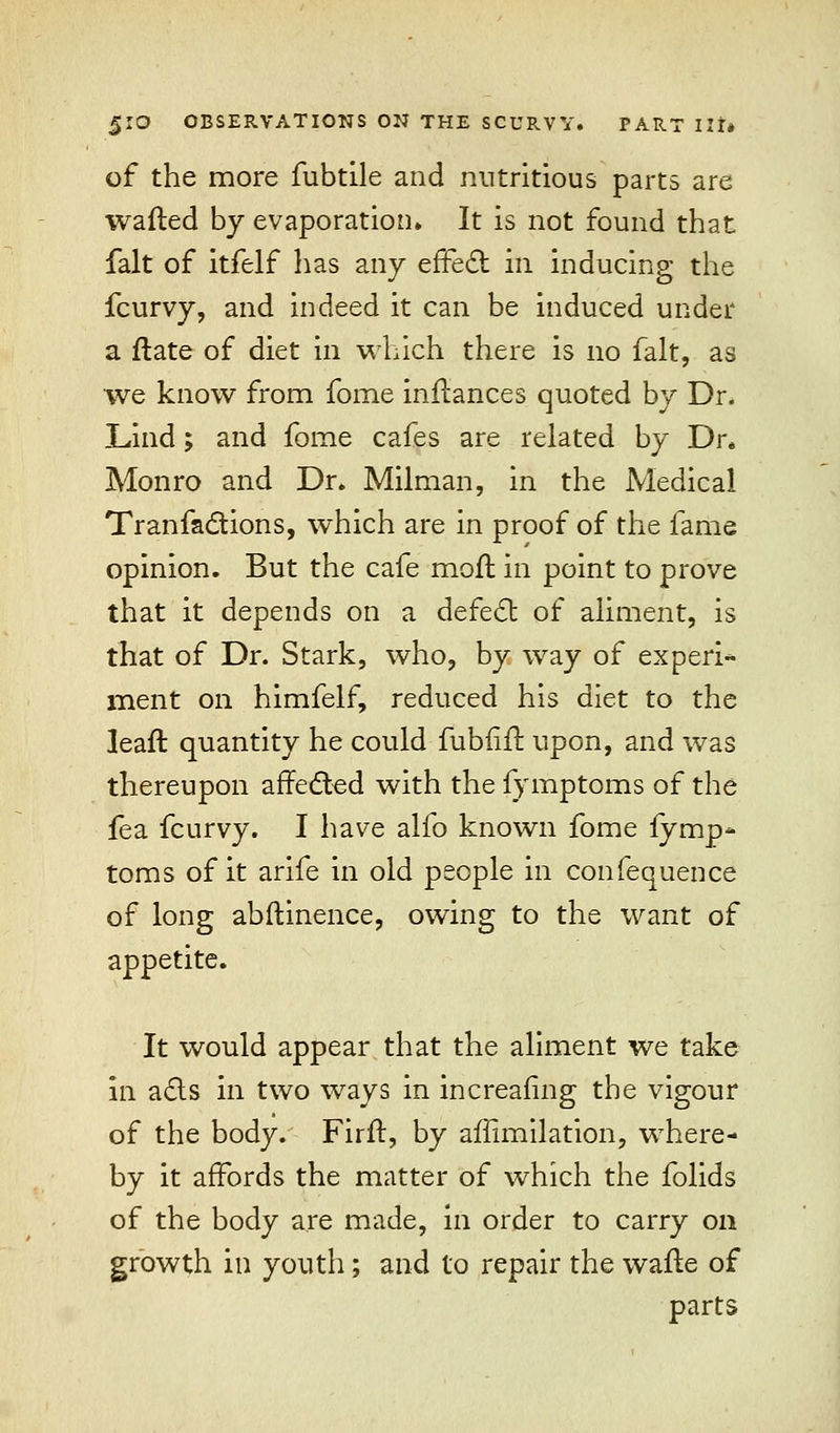 of the more fubtile and nutritious parts are wafted by evaporation. It is not found that fait of itfelf has any effect in inducing the fcurvy, and indeed it can be induced under a ftate of diet in which there is no fait, as we know from fome inftances quoted by Dr. Lind; and fome cafes are related by Dr. Monro and Dr. Milman, in the Medical Tr an factions, which are in proof of the fame opinion. But the cafe moft in point to prove that it depends on a defect of aliment, is that of Dr. Stark, who, by way of ex peri* merit on himfelf, reduced his diet to the leaft quantity he could fubiilt upon, and was thereupon affected with the fymptoms of the fea fcurvy. I have alfo known fome fymp- toms of it arife in old people in confequence of long abftinence, owing to the want of appetite. It would appear that the aliment we take in acts in two ways in increafing the vigour of the body. Firft, by afflmilation, where- by it affords the matter of which the folids of the body are made, in order to carry on growth in youth; and to repair the wafte of parts