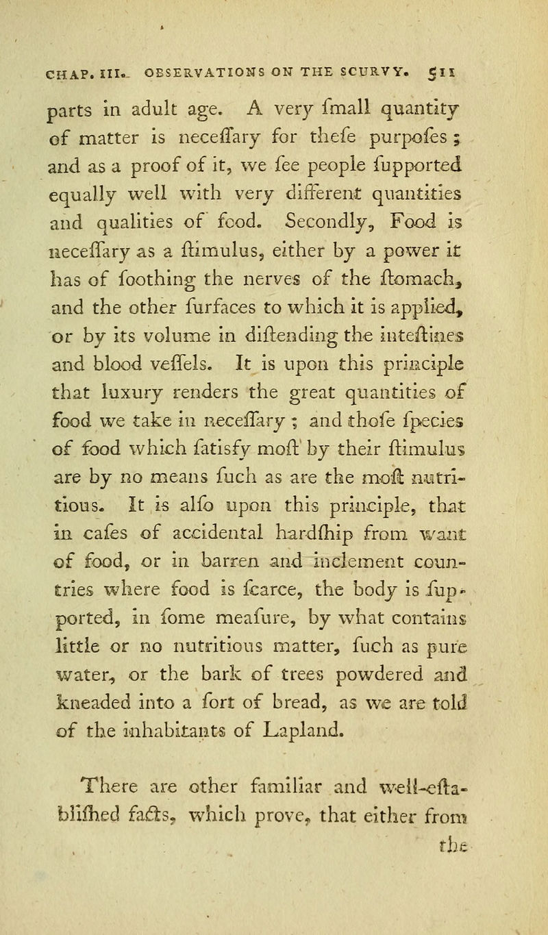 parts in adult age. A very fmall quantity of matter is neceffary for thefe purpoies ; and as a proof of it, we fee people fupported equally well with very different quantities and qualities of feod. Secondly, Food is iiecefTary as a ftimulus, either by a power it lias of foothing the nerves of the flomach, and the other furfaces to which it is applied, or by its volume in diftending the interlines and blood veffels. It is upon this principle that luxury renders the great quantities of food we take in necenary ; and thofe fpecies of food which fatisfy mod:' by their ftimulus are by no means fuch as are the moil: nutri- tious- It is alio upon this principle, that in cafes of accidental hardfhip from want of food, or in barren and inclement coun- tries where food is fcarce, the body is Tup » ported, in fome meafure, by what contains little or no nutritious matter, fuch as pure water, or the bark of trees powdered and kneaded into a fort of bread, as we are told of the inhabitants of Lapland. There are other familiar and weii-cfta- foiiihed fadts, which prove, that either from