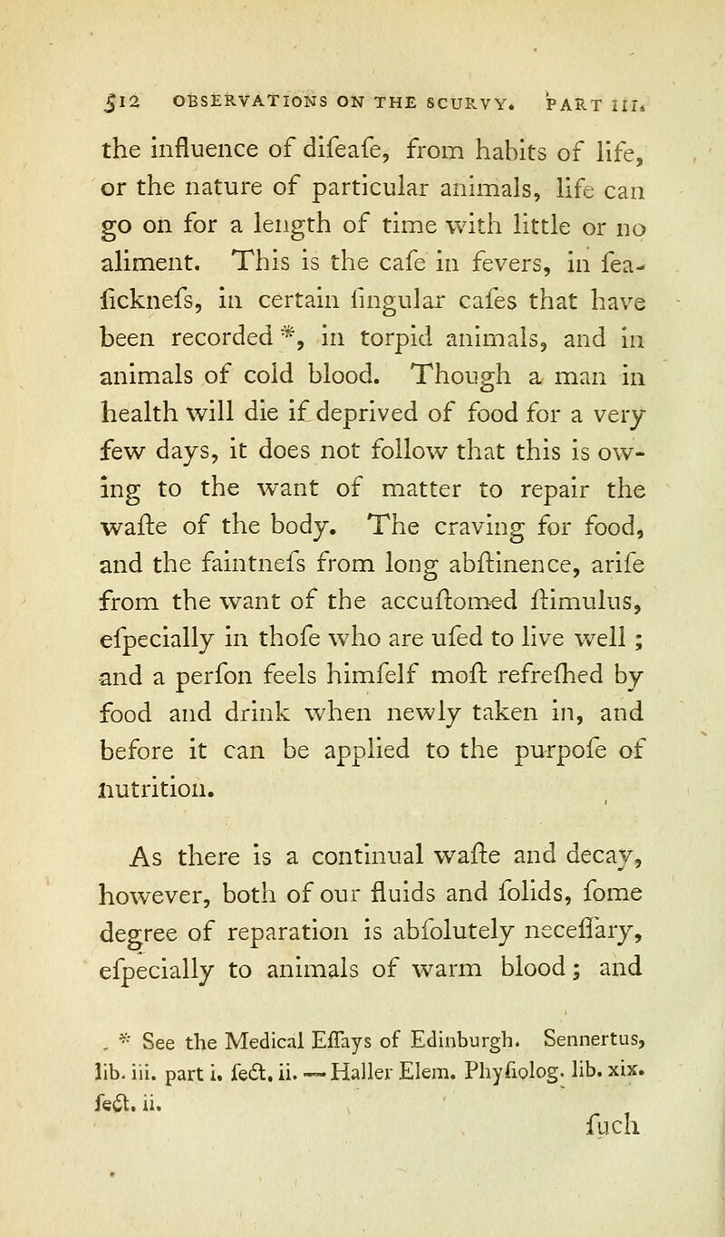 the influence of difeafe, from habits of life, or the nature of particular animals, life can go on for a length of time with little or no aliment. This is the cafe in fevers, in fea- iicknefs, in certain lingular cafes that have been recorded *, in torpid animals, and in animals of cold blood. Though a man in health will die if deprived of food for a very- few days, it does not follow that this is ow- ing to the want of matter to repair the wafte of the body. The craving for food, and the faintnefs from long abftinence, arife from the want of the accuftomed ftimulus, efpecially in thofe who are ufed to live well ; -and a perfon feels himfelf moll refrefhed by food and drink when newly taken in, and before it can be applied to the purpofe of nutrition. As there is a continual wafte and decay, however, both of our fluids and folids, fome degree of reparation is abiblutely neceflary, efpecially to animals of warm blood; and .. * See the Medical EfTays of Edinburgh. Sennertus, lib. iii. part i. feet. ii. — Haller Elem. Phyfiolog. lib. xix. feft. ii. fuch