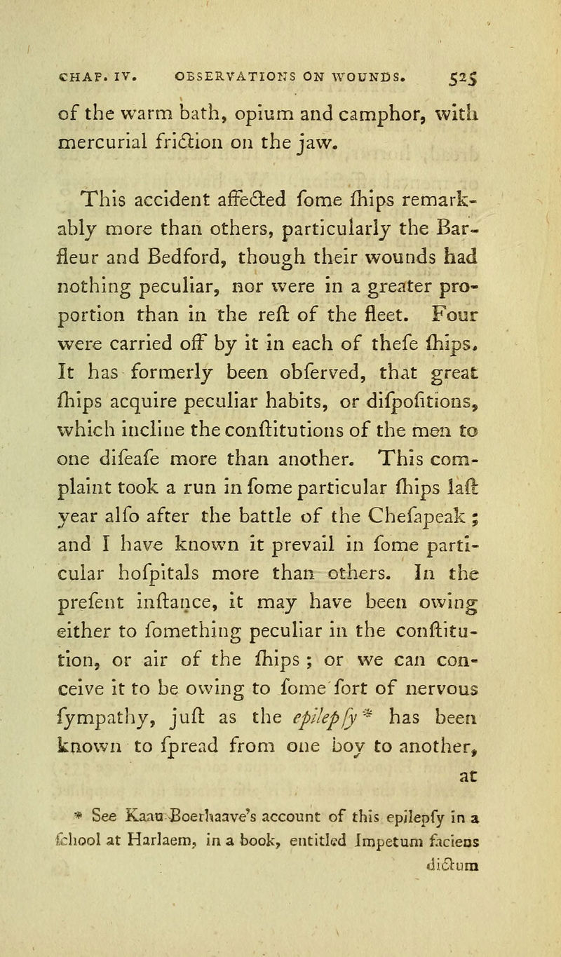 of the warm bath, opium and camphor, with mercurial friction on the jaw. This accident affected fome ihips remark- ably more than others, particularly the Bar- fleur and Bedford, though their wounds had nothing peculiar, nor were in a greater pro- portion than in the reft of the fleet. Four were carried off by it in each of thefe mips* It has formerly been obferved, that great ihips acquire peculiar habits, or diipoiitions, which incline the conftitutions of the men to one difeafe more than another. This com- plaint took a run in fome particular (hips lad year alfo after the battle of the Chefapeak ; and I have known it prevail in fome parti- cular hofpitals more than others. In the prefent inftance, it may have been owing either to fomething peculiar in the conftitu- tion, or air of the ihips ; or we can con- ceive it to be owing to fome fort of nervous fympathy, juft as the epllepfy * has been known to fpread from one boy to another, at * See Kaau Boerhaave's account of this epjiepfy in a fchool at Harlaem, in a book, entitled Jmpetum fhciens dictum