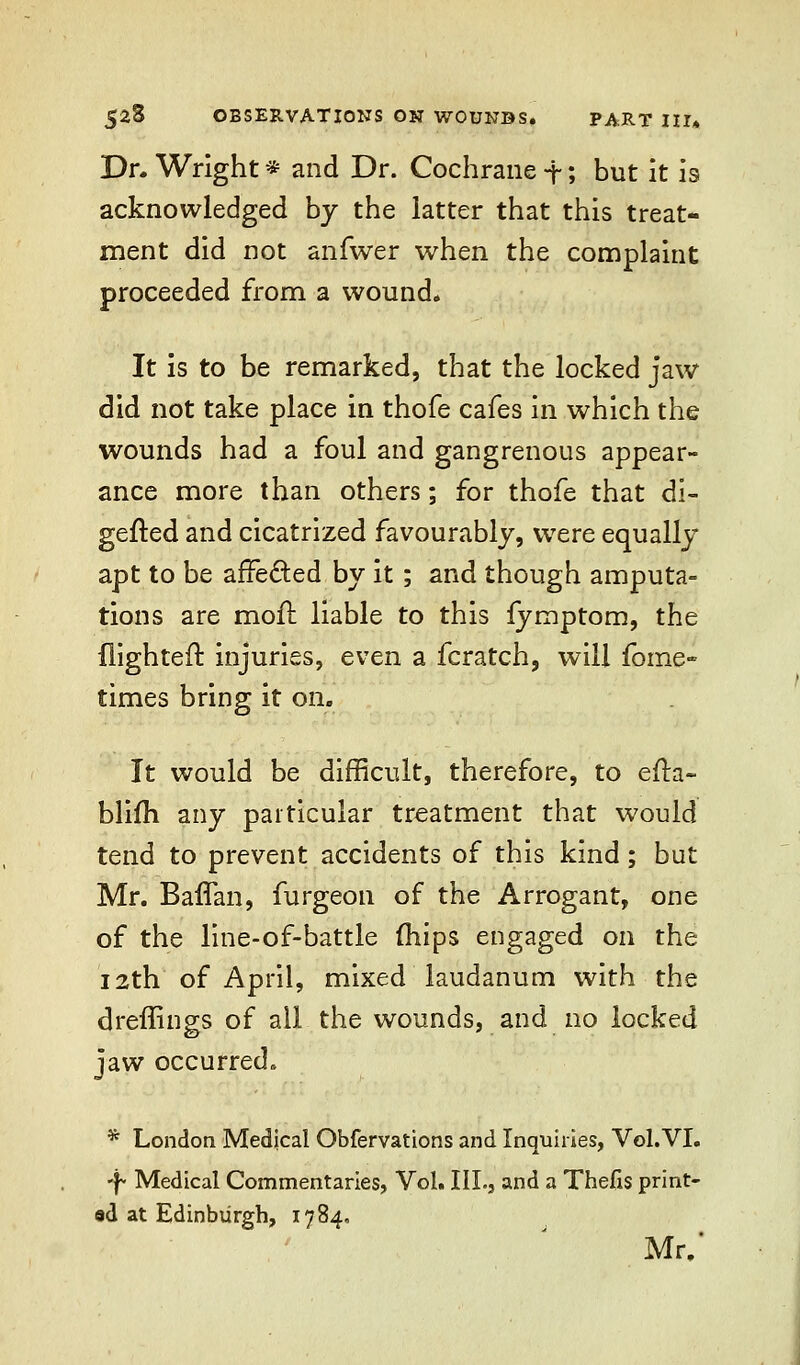 Dr. Wright * and Dr. Cochrane -f; but it is acknowledged by the latter that this treat- ment did not anfwer when the complaint proceeded from a wound. It is to be remarked, that the locked jaw did not take place in thofe cafes in which the wounds had a foul and gangrenous appear- ance more than others; for thofe that di- gefted and cicatrized favourably, were equally apt to be affected by it; and though amputa- tions are moil liable to this fymptom, the flighted injuries, even a fcratch, will fome- times bring it on. It would be difficult, therefore, to efta- blifh any particular treatment that would tend to prevent accidents of this kind; but Mr. Baffan, furgeon of the Arrogant, one of the line-of-battle (hips engaged on the 12th of April, mixed laudanum with the dreffings of all the wounds, and no locked jaw occurred. * London Medical Obfervations and Inquiries, Vol. VI. ■f- Medical Commentaries, Vol. III., and a Thefis print- ad at Edinburgh, 1784, Mr.'