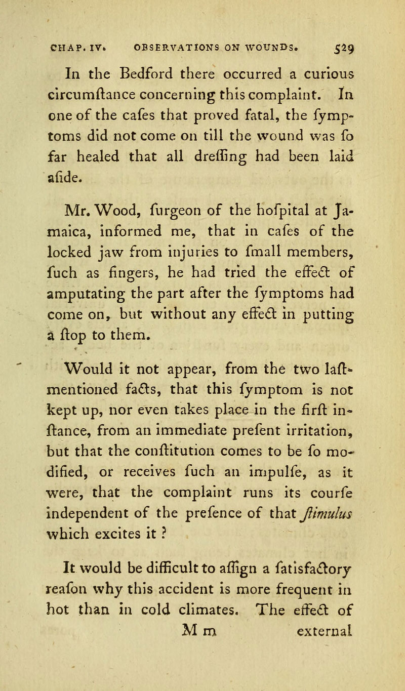 In the Bedford there occurred a curious circumftance concerning this complaint. In one of the cafes that proved fatal, the fymp- toms did not come on till the wound was fo far healed that all dreffing had heen laid afide. Mr. Wood, fnrgeon of the hofpital at Ja- maica, informed me, that in cafes of the locked jaw from injuries to fmall members, fuch as fingers, he had tried the effect of amputating the part after the fymptoms had come on, but without any effect in putting a flop to them. Would it not appear, from the two lanS mentioned facts, that this fymptom is not kept up, nor even takes place in the firft in- fiance, from an immediate prefent irritation, but that the confKtution comes to be fo mo- dified, or receives fuch an impulfe, as it were, that the complaint runs its courfe independent of the prefence of that Jiimulus which excites it ? It would be difficult to aflign a fatisfactory reafon why this accident is more frequent in hot than in cold climates. The effect of M m external