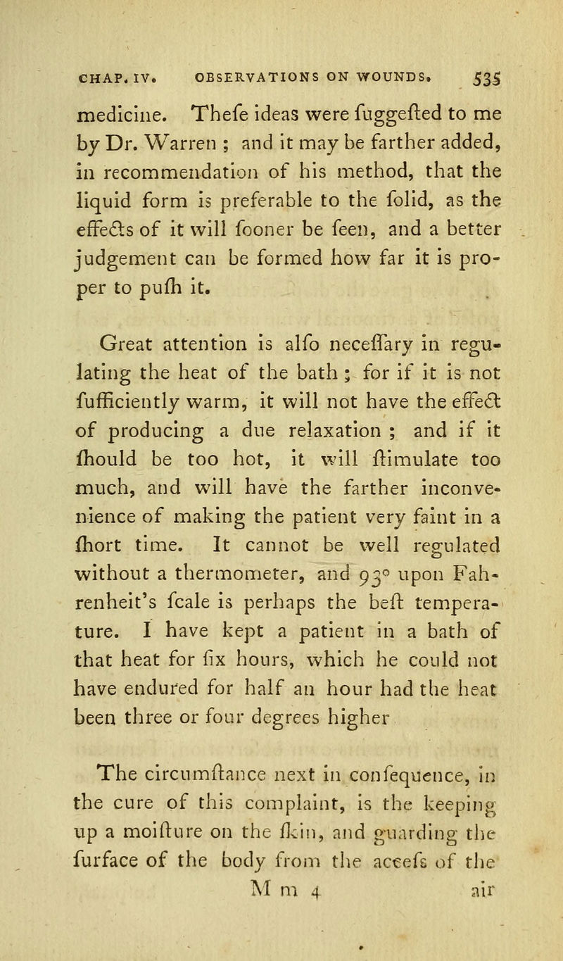 medicine. Thefe ideas were fuggefted to me by Dr. Warren ; and it may be farther added, in recommendation of his method, that the liquid form is preferable to the folid, as the effects of it will fooner be feen, and a better judgement can be formed how far it is pro- per to pufh it. Great attention is alfo necefTary in regu- lating the heat of the bath ; for if it is not fufficiently warm, it will not have the effect of producing a due relaxation ; and if it mould be too hot, it will Simulate too much, and will have the farther inconve- nience of making the patient very faint in a fhort time. It cannot be well regulated without a thermometer, and 930 upon Fah- renheit's fcale is perhaps the beft tempera- ture. I have kept a patient in a bath of that heat for fix hours, which he could not have endured for half an hour had the heat been three or four degrees higher The circumflance next in confequence, in the cure of this complaint, is the keeping up a moifture on the fkin, and guarding the furface of the body from the accefs of the M m 4 air