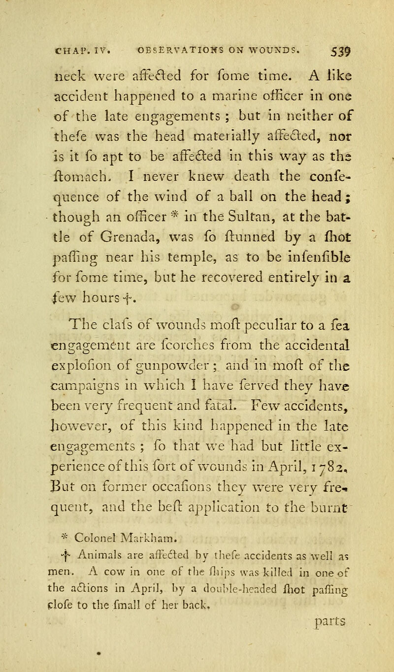 neck were affected for Tome time. A like accident happened to a marine officer in one of the late engagements ; but in neither of thefe was the head materially affected, nor is it fo apt to be affected in this way as the ftomach. I never knew death the confe- quence of the wind of a ball on the head; though an officer * in the Sultan, at the bat- tle of Grenada, was fo ftunned by a fhot paffing near his temple, as to be inienfible for fome time, but he recovered entirely in a few hours -j-. The clafs of wounds moil peculiar to a fea engagement are fcorches from the accidental explofion of gunpowder ; and in mofr. of the campaigns in which 1 have ferved they have been very frequent and fatal. Few accidents, Jiowever, of this kind happened in the late engagements ; fo that we had but little ex- perience of this fort of wounds in April, i 782, But on former occafions they were very fret quent, and the bed: application to the burnt * Colonel Markham. >f- Animals are afFecied by thefe accidents as well as men. A cow in one of the illips was killed in one of the adtions in April, by a double-headed fhot paffing plofe to the fmall of her back. parts