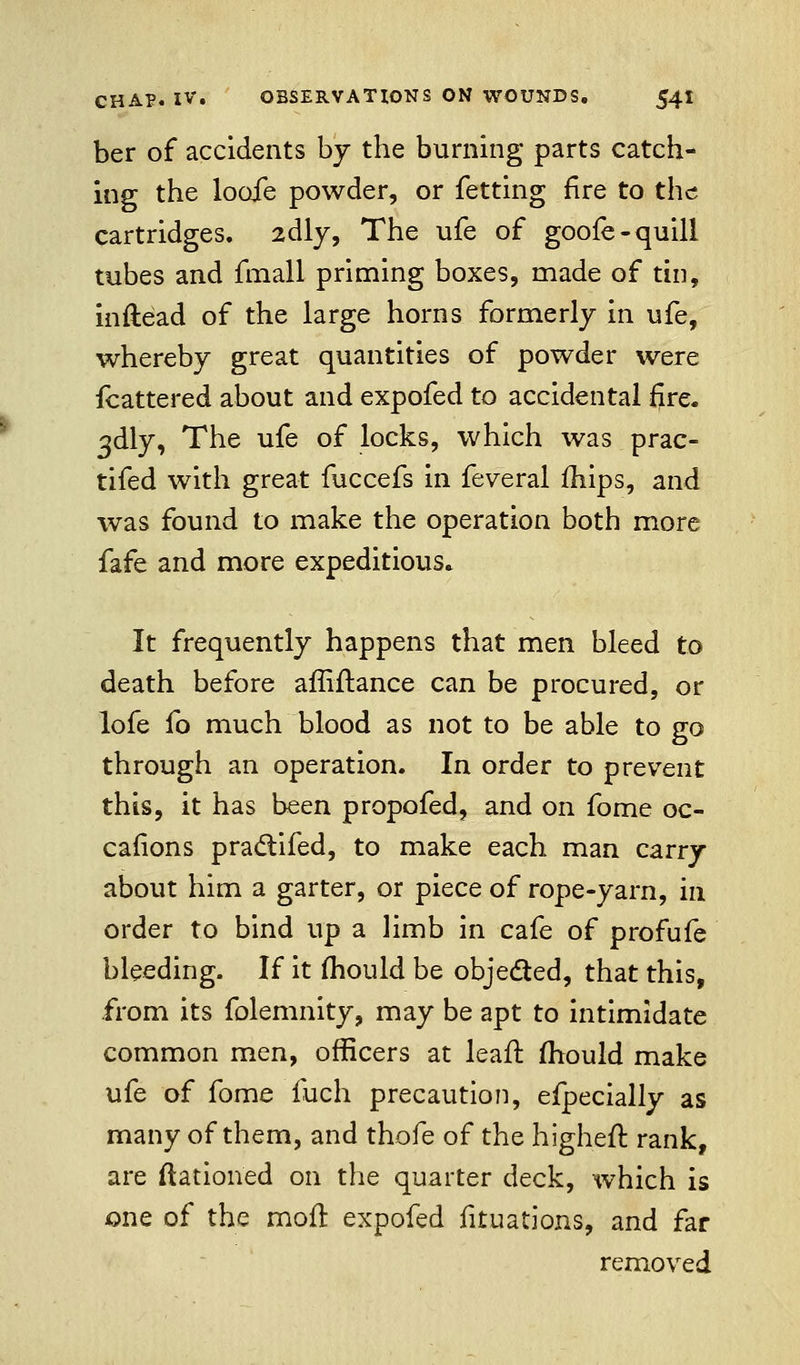 ber of accidents by the burning parts catch- ing the looie powder, or fetting fire to the cartridges. 2dly, The life of goole-quill tubes and fmall priming boxes, made of tin, inftead of the large horns formerly in ufe, whereby great quantities of powder were fcattered about and expofed to accidental fire. 3dly, The ufe of locks, which was prac- tifed with great fuccefs in feveral mips, and was found to make the operation both more fafe and more expeditious* It frequently happens that men bleed to death before affiflance can be procured, or lofe fo much blood as not to be able to go through an operation. In order to prevent this, it has been propofed, and on fome oc- cafions practifed, to make each man carry about him a garter, or piece of rope-yarn, in order to bind up a limb in cafe of profufe bleeding. If it mould be objected, that this, from its folemnity, may be apt to intimidate common men, officers at leaft fhould make ufe of fome fuch precaution, efpecially as many of them, and thofe of the higheft rank, are ftationed on the quarter deck, which is one of the moll expofed fituations, and far removed