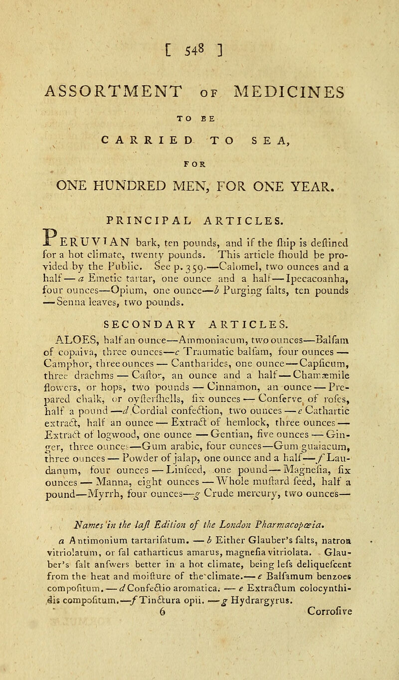 ASSORTMENT of MEDICINES TO BE CARRIED TO SEA, FOR ONE HUNDRED MEN, FOR. ONE YEAR. PRINCIPAL ARTICLES. X ERUVIAN bark, ten pounds, and if the fliip is deflined for a hot climate, twenty pounds. This article fhould be pro- vided by the Public. See p. 359.—Calomel, two ounces and a half—a Emetic tartar, one ounce and a hair — Ipecacoanha, four ounces—Opium, one ounce—b Purging falts, ten pounds — Senna leaves, two pounds. SECONDARY ARTICLES. ALOES, half an ounce—Ammoniacum, two ounces—Balfam of copaiva, three ounces—c Traumatic balfam, four ounces — Camphor, three ounces — Cantharides, one ounce — Capficum, three drachms — Caftor, an ounce and a half—Charr.asmile flowers, or hops, two pounds — Cinnamon, an ounce — Pre- pared chalk, or oytterfhells, fix ounces — Confervei of rofes, half a pound —d Cordial confection, two ounces —e Cathartic extract, half an ounce — Extract: of hemlock, three ounces — Extract of logwood, one ounce — Gentian, five ounces — Gin- ger, three ounces—Gum arabic, four ounces—Gum guaiacum, three ounces — Powder of jalap, one ounce and a half—/Lau- danum, four ounces—Linfeed, .one pound—Magneiia, fix ounces — Manna, eight ounces—Whole muftard feed, half a pound—Myrrh, four ounces—g Crude mercury, two ounces— Names 'in the lafl Edition of the London Pharmacopoeia. a Antimonium tartarifatum. —b Either Glauber's falts, natron vitriolatum, or fal catharticus amarus, magnefia vitriolata. Glau- ber's fait anfwers better in a hot climate, being lefs deliquefcent from the heat and moifture of theclimate.— c Balfamum benzoes compofitum. — ^Confectio aromatica; —e Extractum colocynthi- ,4i$ compofitum.—-/Tinctura opii. — g Hydrargyria. 6 Corrofive