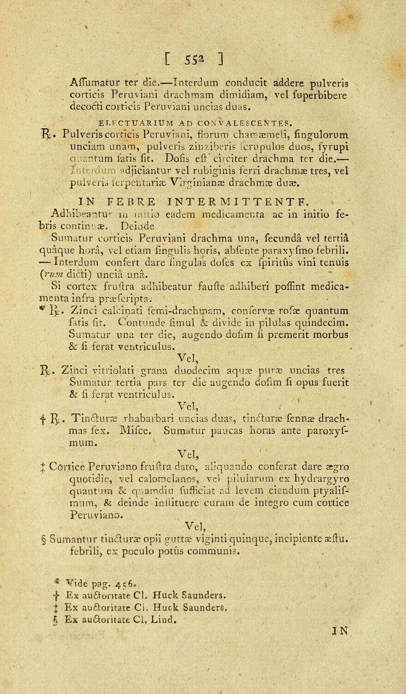 AlTumatur ter die.—Interdum conducit addere pulveris corticis Peruvian! drachmam dimidiam, vel fuperbibere decocTti corticis Peruviani uncias duas. ELFCTUARIUM AD CONVALESCENTE5. 1^. Pulveris corticis Peruviani, florum chamasmeli, fingulorum unciam unam, pulveris ziuziberis icrupulos duos, fyrupi quantum fetis fit. Dofis eft circiter drachma ter die.— Interdum -'djiciantur vel rubiginis ferri drachmae tres, vel pulveris ferpen'tarias Virglnianae drachms duse. IN FEBRE INTERMITTENTF. Adhibeatstur in initio eadem medicamenta ac in initio fe- bris continua*. Deinde Sumatur corticis Peruviani drachma una, fecunda vel terria quaque hora, vel etiam fingulis horis, abfente paraxyfmo febrili. — Interdum confert dare fingulas doles ex fpiritus vini tenuis {rum didi) uncia una. Si cortex fruftra adhibeatur faufte aahiberi poffint medica- menta infra prcefcripfri. * Yy.. Zinci caicinati femi-drachmam, confervae rofae quantum fatis fit. Contunde fimul & divide in pilulas quindecim. Sumatur una ter die, augendo dofim fi premerit morbus & fi ferat ventriculus. Vel, 1^. Zinci vitviolati grana duodecim aquae purae uncias tres Sumatur tertia pars ter die augendo dolim fi opus fuerit & fi ferat ventriculus. Vel, f I^« Tin£lurs2 rhabarbari uncias duas, tinclurae fennse drach- mas lex. Mifce. Sumatur paucas horas ante paroxyf- mum. Vel, X Cortice Peruviano fruftra dato, aliquando conferat dare agro Cjuotidie, vel calomclanos, vel pilularum ex hydrargyro quantum & quamdiu fufficiat ad levem cicndum ptyalif- miitn, & deinde inliituere curain de integro cum cortice Peruviano. Vel, § Sumantur tinclura? opii guttae viginti quinque, incipiente aeftu. febrili, ex poculo potus communis. * Vide pag. 4;6. \ •j- Ex auftontate CI. Huck Saunders. + Ex aufloritate Ci. Huck Saunders. % Ex auftoritate CI, Lind.