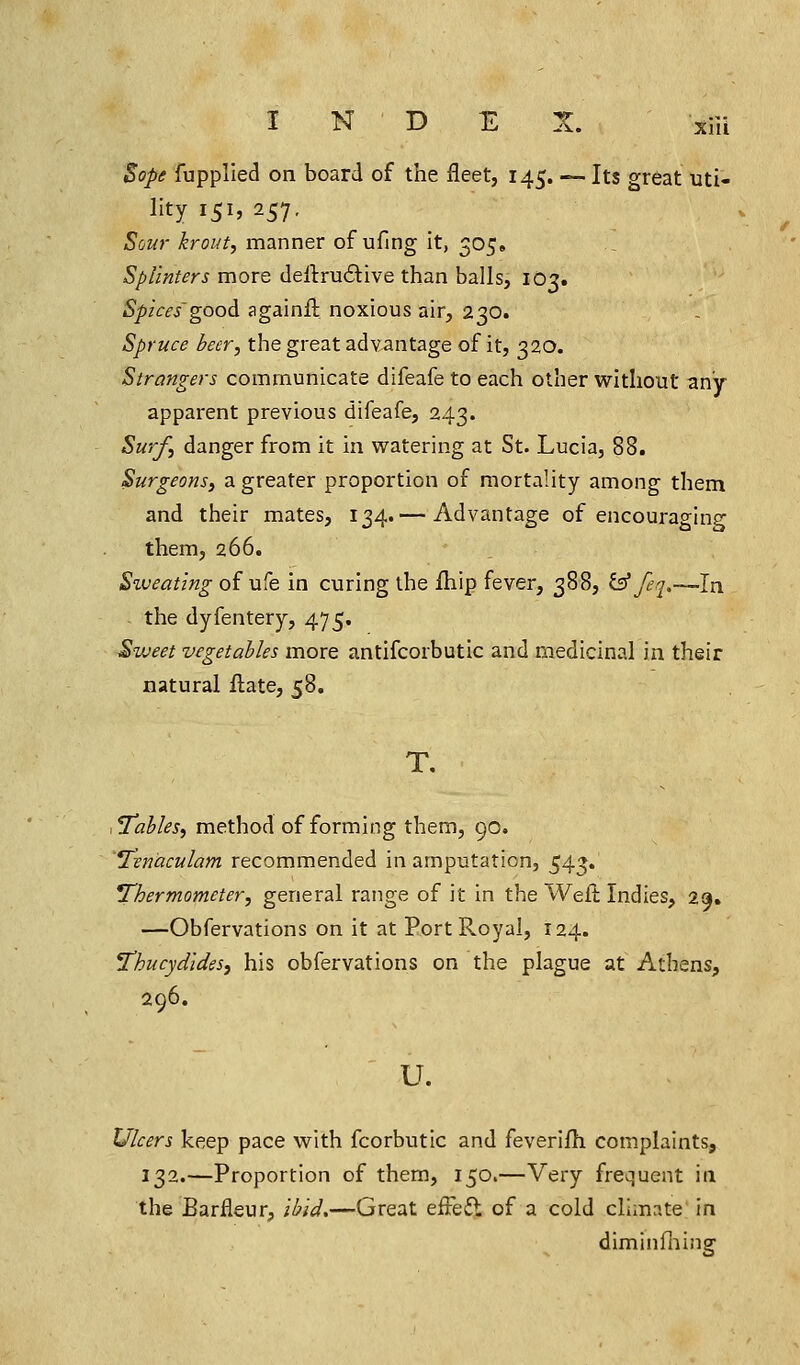 N D A. xifi Sope fupplied on board of the fleet, 145. — Its great uti- lity 151, 257, Sour krout, manner of ufing it, 305. Splinters more deftructive than balls, 1O3. Spices goodi againft noxious air, 230. Spruce beer, the great advantage of it, 320. Strangers communicate difeafe to each other without any apparent previous difeafe, 243. Surf, danger from it in watering at St. Lucia, 88. Surgeons, a greater proportion of mortality among them and their mates, 134.— Advantage of encouraging them, 266. Siveating of ufe in curing the fhip fever, 388, &feq.—In . the dyfentery, 475. Sweet vegetables more antifcorbutic and medicinal in their natural Hate, 58. T. ,7ahles, method of forming them, 90. Tenaculam recommended in amputation, 543. ^Thermometer, general range of it in the Welt Indies, 29. —Obfervations on it at Port Royal, 124. Thucydldes, his obfervations on the plague at Athens, 296. u. Ulcers keep pace with fcorbutic and feverifh complaints, 132.—Proportion of them, 150.—Very frequent in the Barfleur, ibid,—Great efFeft of a cold climate in diminfhiug