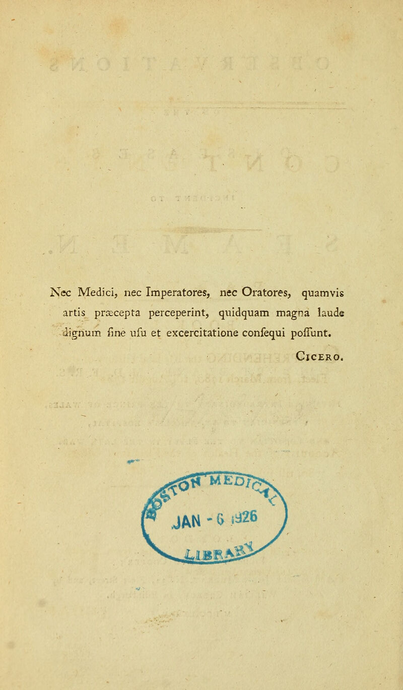 Nee Medici, nee Imperatores, nee Oratores, quamvis artis prcecepta perceperint, quidquam magna laude dignum fine ufu et excercitatione confequi pofTunt. Cicero,