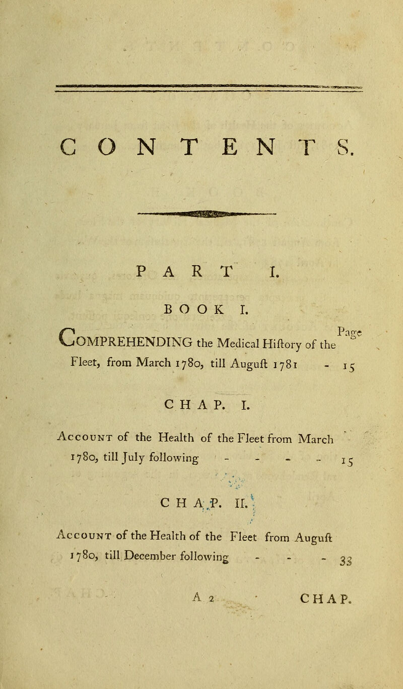 CONTENTS. PAR T I. BOOK I. CPas;e OMPREHENDING the Medical Hiftory of the Fleet, from March 1780, till Auguft 1781 - 15 CHAP. I. Account of the Health of the Fleet from March 1780, till July following - - - ~ 15 CHAP. ir.v Account of the Health of the Fleet from Auguft 1780, till December following - - - o 3