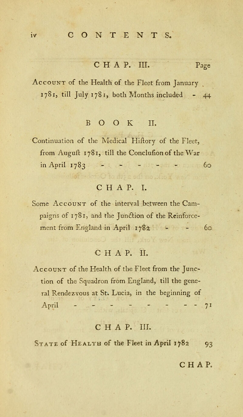 CHAP. III. Page Account of the Health of the Fleet from January 1781, till July 178 1, both Months included - 44 BOOK II. Continuation of the Medical Hiilory of the Fleet, from Auguft 1781, till the Conclufion of the War in April 1783 ----- fa CHAP. I. Some Account of the interval between the Cam- paigns of 1781, and the Junction of the Reinforce- ment from England in April 178a - - 6c CHAP. II. Account of the Health of the Fleet from the June* tion of the Squadron from England, till the gene- ral Rendezvous at St. Lucia, in the beginning of April - - - - - - --71 CHAP. III. State of Health of the Fleet in April 1782 93