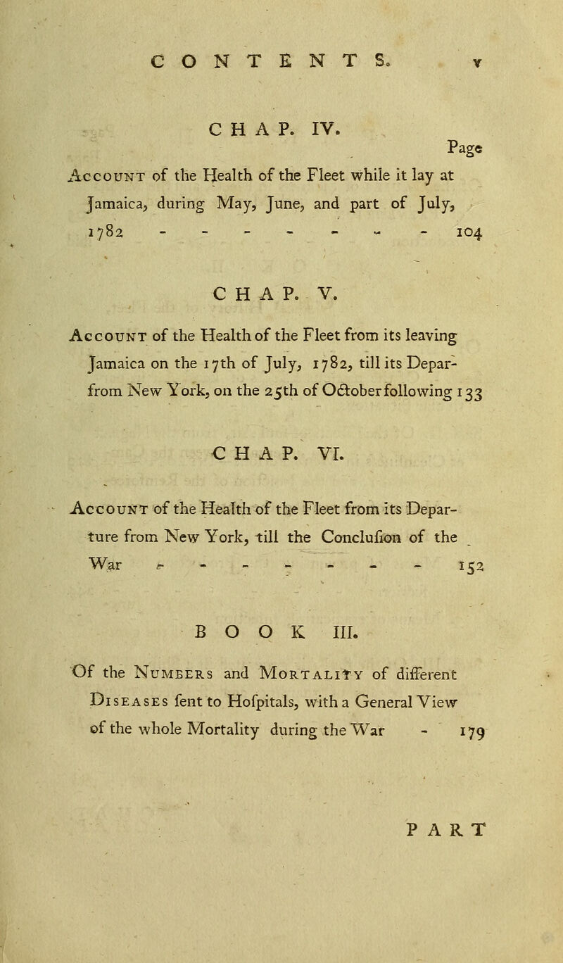CHAP. IV. Page Account of the Health of the Fleet while it lay at Jamaica, during May, June, and part of July, 1782 -.-----'- - 104 CHAP. V. Account of the Health of the Fleet from its leaving Jamaica on the 17th of July, 1782, till its Depar- from New York, on the 25th of October following 133 CHAP. VI. Account of the Health of the Fleet from its Depar- ture from New York, till the Conclufion of the War «■ 152 BOOK III. Of the Numbers and Mortality of different Diseases fent to Hofpitals, with a General View of the whole Mortality during the War - 179 PART
