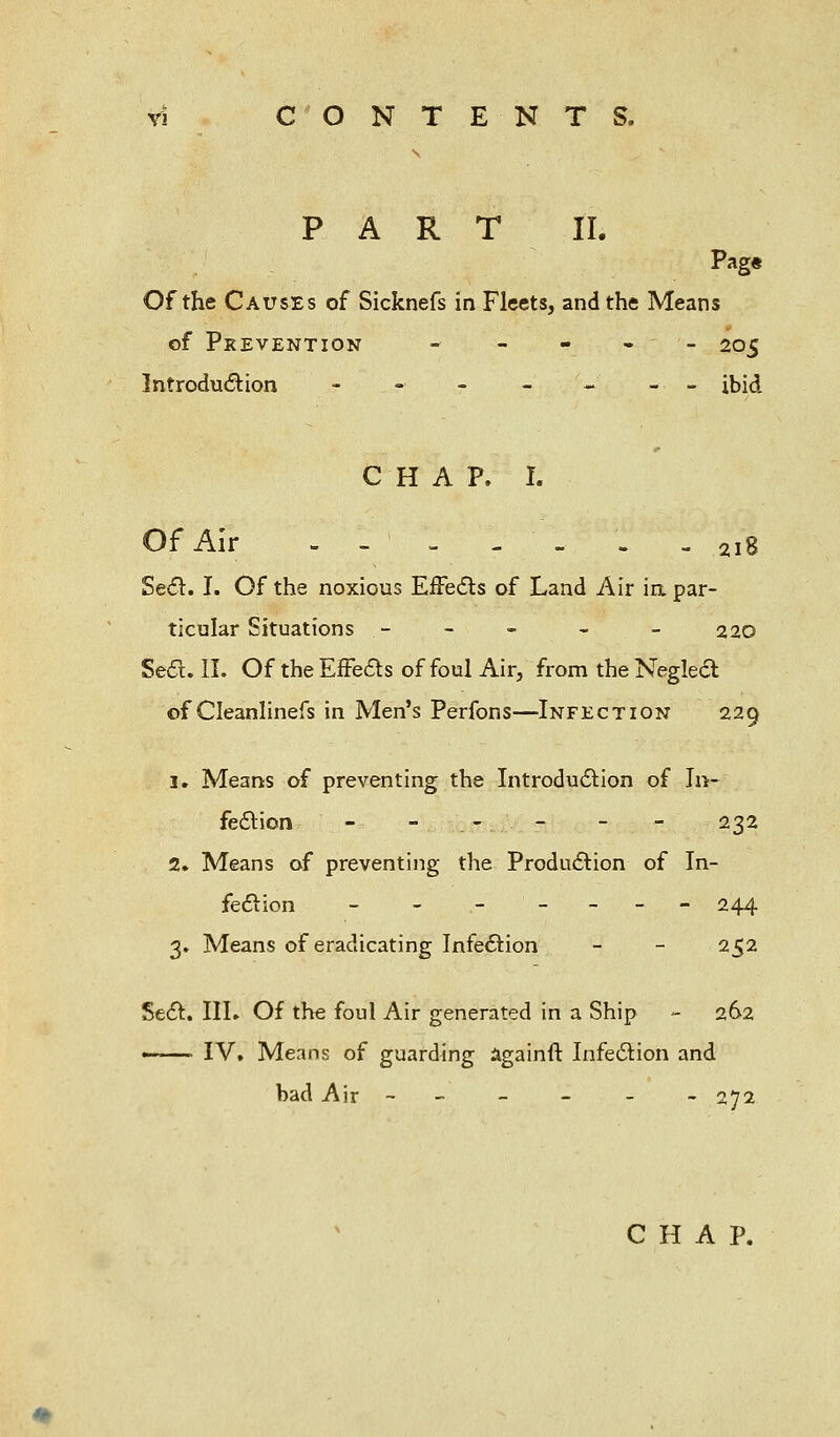 PART II. Pag« Of the Causes of Sicknefs in Fleets, and the Means of Prevention - - - - - 205 Introduction --■----_ ibid CHAP. I. Of Air - - - - - - - 2i8 Sedl. I. Of the noxious EfFedls of Land Air ia par- ticular Situations - , ■.'- • - 220 Sed. II. Of theErFeds of foul Air, from theNegleft of Cleanlinefs in Men's Perfons—Infection 229 3. Means of preventing the Introduaion of In- feaion - - . - . - - - 232 2. Means of preventing the Produaion of In- feaion - - ----- 244 3. Means of eradicating Infeaion - - 252 Sea. III. Of the foul Air generated in a Ship - 262 —— IV. Means of guarding againft Infeaion and bad Air ------ 272