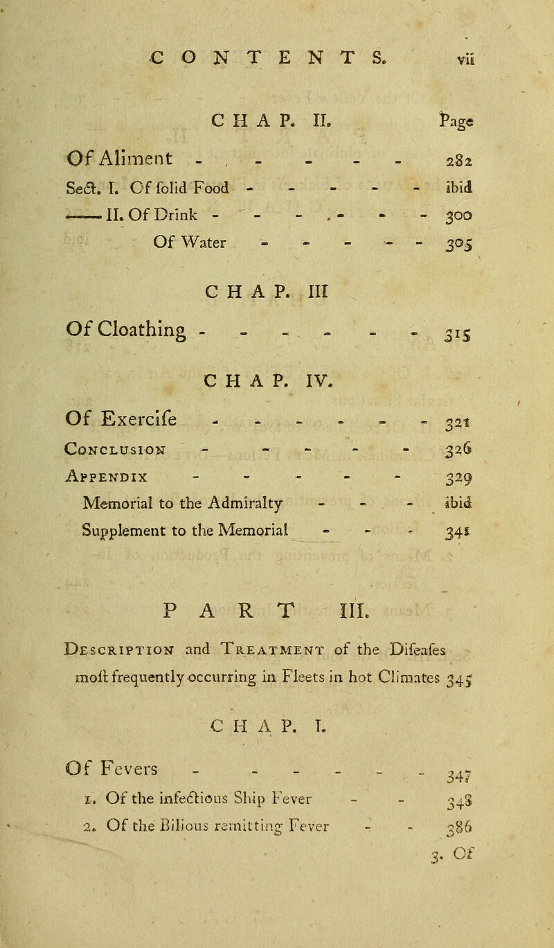 CHAP. II. *>age Of Aliment - - - 282 Sea. T. OffolidFood ibid II. Of Drink -  - - . - - - 300 Of Water ----- 305 CHAP. Ill OfCloathing - - «. - - -315 CHAP. IV. Of Exercife ------ ^t Conclusion - - 326 Appendix - - - 329 Memorial to the Admiralty - - - ibid Supplement to the Memorial - - - 341 PART III. Description and Treatment of the Difeafes moil frequently occurring in Fleets in hot Climates 34^ C H A P. T. Of Fevers - - .. - 347 z. Of the infectious Ship Fever 348 2. Of the Bilious remitting Fever  3B6 3. Of